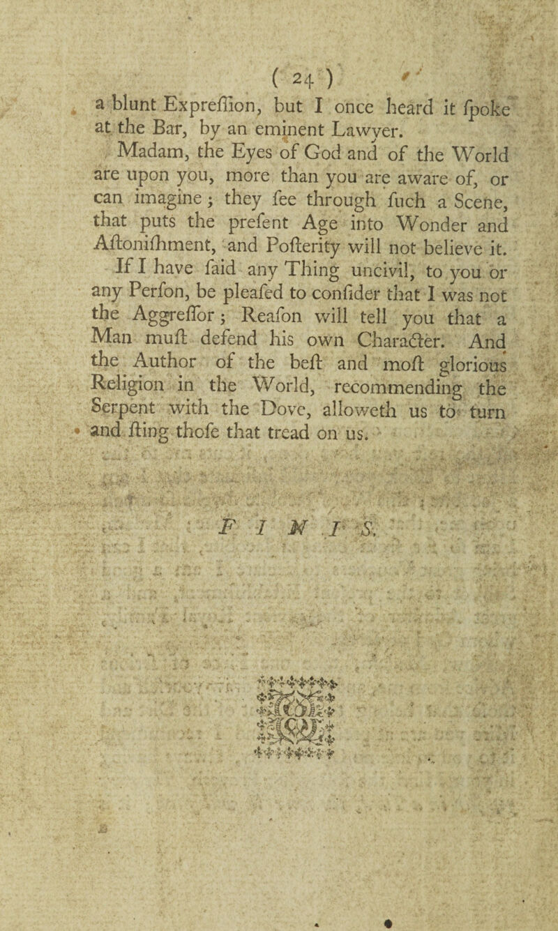 a blunt Expreffion, but I once heard it fpoke at the Bar, by an eminent Lawyer. Madam, the Eyes of God and of the World are upon you, more than you are aware of, or can imagine; they fee through fuch a Scene, that puts the prefent Age into Wonder and Aftonifliment, and Pofterity will not believe it. If I have faid any Thing uncivil, to you or any Perfon, be pleafed to confider that I was not the Aggreflor; Reafon will tell you that a Man mu ft defend his own Charadler. And the Author of the bell: and moft glorious Religion in the World, recommending the Serpent with the Dove, alloweth us to turn • and fling thofe that tread on us. FIN F 4 ^£444^$*