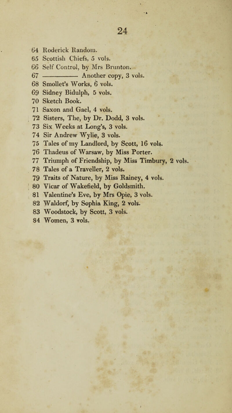 24 64 Roderick Random. 65 Scottish Chiefs, 5 vols. 66 Self Control, by Mrs Brunton. 67 - Another copy, 3 vols. 68 Smollet’s Works, 6 vols. 69 Sidney Bidulph, 5 vols. 70 Sketch Book. 71 Saxon and Gael, 4 vols. 72 Sisters, The, by Dr. Dodd, 3 vols. 73 Six Weeks at Long’s, 3 vols. 74 Sir Andrew Wylie, 3 vols. 75 Tales of my Landlord, by Scott, 16 vols. 76 Thadeus of Warsaw, by Miss Porter. 77 Triumph of Friendship, by Miss Timbury, 2 vols. 78 Tales of a Traveller, 2 vols. 79 Traits of Nature, by Miss Rainey, 4 vols. 80 Vicar of Wakefield, by Goldsmith. 81 Valentine’s Eve, by Mrs Opie, 3 vols. 82 Waldorf, by Sophia King, 2 vols. 83 Woodstock, by Scott, 3 vols. 84 Women, 3 vols.