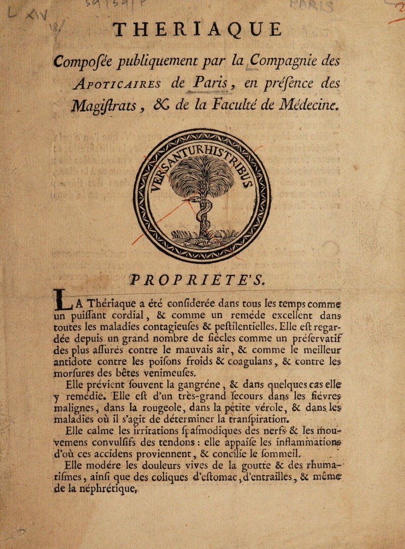 THERIAQUE Compofée publiquement par la Compagnie des Apoticaires de Paris, en préfince des Magiflrats, SC de la Faculté de Médecine. TROP RIE T E'S. i j A Thériaque a été confiderée dans tous les temps comme un puifTant cordial, 8c comme un remède excellent dans- toutes les maladies contagieufes 8c peftilentielles. Elle eft regar¬ dée depuis un grand nombre de fiécles comme un préfervatif des plus aflurés contre le mauvais air, 8c comme le meilleur antidote contre les poîfons froids 8c coagulans , 8c contre les morfures des bêtes venimeufès. Elle prévient fouvent la gangrène, 8c dans quelques cas elle y remédie. Elle eft d’un très-grand fecours dans les fièvres malignes, dans la rougeole, dans la pétite vérole, 8c dans les maladies où il s’agit de déterminer la tranfpîration. Elle calme les irritations fpafmodicju.es des nerfs-& les mou- vemens convulfifs des tendons : elle appaifè les inflammations d’où ces accidens proviennent y 8c concilie le fommeih Elle modère les douleurs vives de la goutte 8c des rhuma- tifmes, ainfi que des coliques d’eftomac ^d’entrailles y 8c même de la néphrétique*