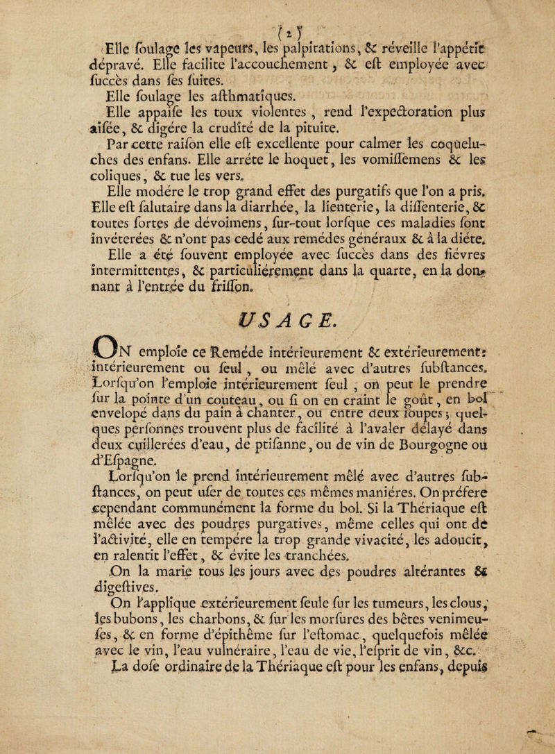 M. (Elle foulage les vapeurs, les palpitations, 8c reveille Pappëtle dépravé. Elle facilite l’accouchement, 6c eft employée avec fuccès dans fes fuites. Elle foulage les afthmatîques. Elle appaife les toux violentes , rend l’expedoration plus? aîfée, 6c digère la crudité de la pituite. Par cette raifon elle eft excellente pour calmer les coquelu¬ ches des enfans. Elle arrête le hoquet, les vomiffemens 8c les coliques, 6c tue les vers. Elle modère le trop grand effet des purgatifs que l’on a pris» Elle eft falutaire dans la diarrhée, la lienterie, la diffenterie, 6c toutes fortes de dévoimens, fur-tout lorfque ces maladies font invétérées & n’ont pas cédé aux remèdes généraux 6c à la diète. Elle a été fouvent employée avec fuccès dans des fièvres intermittentes, 6c particuliérement dans la quarte, en la don* riant à l’entrée du friffon. us A G E. C3n emploie ce Remède intérieurement 6c extérieurement: intérieurement ou feul , ou mêlé avec d’autres fubftances,, Lorfqu’on l’emploie intérieurement feul , on peut le prendre fur la pointe d’un couteau, ou fi on en craint le goût, en bol envelopé dans du pain à chanter, ou entre deux loupes $ quel¬ ques perfonnes trouvent plus de facilité à l’avaler délayé dans deux cuillerées d’eau , de ptifànne, ou de vin de Bourgogne ou d’Efpagne. Loriqu’on le prend intérieurement mêlé avec d’autres fub- ftances, on peut ufer de toutes ces mêmes manières. On préféré cependant communément la forme du bol. Si la Thériaque eft mêlée avec des poudres purgatives, même celles qui ont de î’a&ivité, elle en tempère la trop grande vivacité, les adoucit, en ralentit l’effet, 6c évite les tranchées. On la marie tous les jours avec des poudres altérantes 8$ digeftives. On Rapplique extérieurement feule fur les tumeurs, les clous les bubons, les charbons, 6c fur les morfures des bêtes venimeu- fes, 6c en forme d’épithême fur l’eftomac, quelquefois mêlée avec le vin, l’eau vulnéraire, l’eau de vie, l’eiprit de vin, 6cc. La dofe ordinaire de la Thériaque eft pour les enfans, depuis