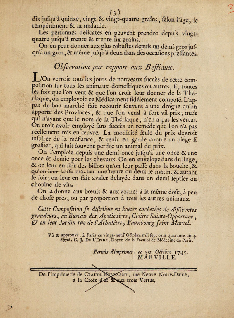 dix jufqu a quinze, vingt & vingt-quatre grains, félon lage5 ie tempérament & la maladie. Les perfonnes délicates en peuvent prendre depuis vingt- quatre jufqu à trente 8c trente-fix grains. On en peut donner aux plus robuftes depuis un demi-gros juf- qu a un gros, 8c même jufqu a deux dans desoccafions prenantes, Obfervation par rapport aux Bejliaux. JL/On verroit tous les jours de nouveaux fuccès de cette conv pofition fur tous les animaux domeftiques ou autres, fi, toutes les fois que Ton veut 8c que Ton croit leur donner de la Thé¬ riaque, on employoit ce Médicament fidèlement compofe. L’ap- pas du bon marché fait recourir fouvent à une drogue qu’on apporte des Provinces, 8c que Ton vend à fort vil prix * mais qui n’ayant que le nom de la Thériaque, n’en a pas les vertus. On croit avoir employé fans fuccès un remède que Ton n’a pas réellement mis en œuvre. La modicité feule du prix devroit înfpirer de la méfiance, 8c tenir en garde contre un piège fi groiîîer, qui fait fouvent perdre un animal de prix. On remploie depuis une demi-once jufqu’à une once 8c une once 8c demie pour les chevaux. On en envelope dans du linge, & on leur en fait des billots quon leur pafle dans la bouche,8c qu’on leur Uîflb niâxlici une heure ou deux le matin, ôc autant le loir j on leur en fait avaler délayée dans un demi-feptier ou chopine de vin. On la donne aux bœufs 8c aux vaches a la même dofe, à peu de chofe près, ou par proportion à tous les autres animaux. Cette Compo/ition Je dijlribue en boëtes cachetées de différentes grandeurs, au Bureau des Apoticaires 5 Cloître Sainte-Opportune 9 & en leur Jardin rue de P Arbalêtre 7 Faux bourg Jaint Marcel. LVû & approuvé, à Paris ce vingt-neuf O&obre mil fept cent quarante-cinq. Signé, G. J. De L’Epine, Doyen de la Faculté de Médecine de Paris. Fermîs et imprimer, ce 30. Ottobre 174J. MÂR VILLE. De l’Imprimerie de 1 ue Neuve Notre-Dame, à la 1 s Vertus. m
