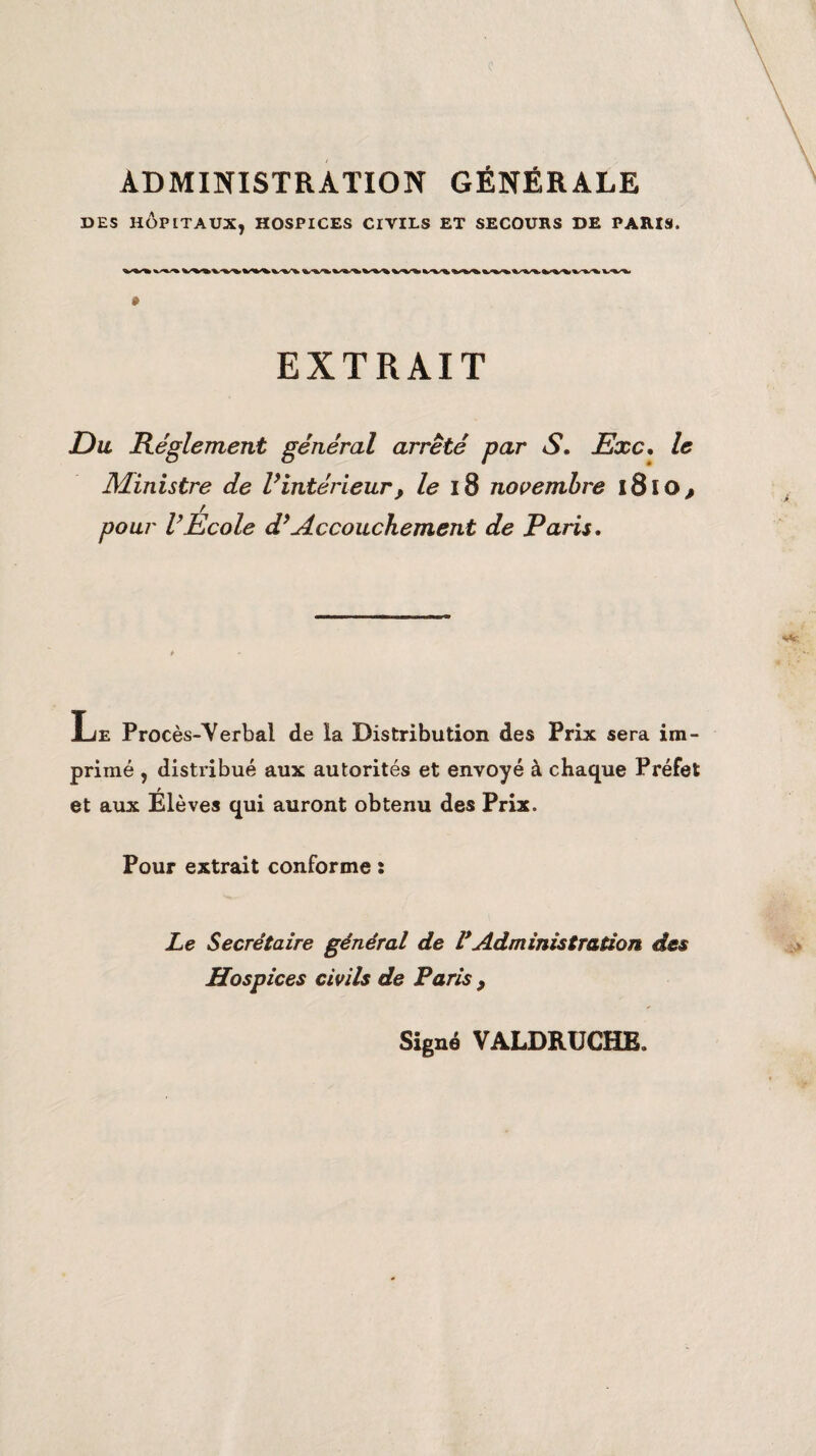 ADMINISTRATION GÉNÉRALE DES HÔPITAUX, HOSPICES CIVILS ET SECOURS DE PARIS. » EXTRAIT Du Réglement général arrêté par S. Exc, le Ministre de Vintérieur, le 18 novembre 1810, pour VEcole d* Accouchement de Paris. Le Procès-Yerbal de la Distribution des Prix sera im¬ primé , distribué aux autorités et envoyé à chaque Préfet et aux Élèves qui auront obtenu des Prix. Pour extrait conforme : Le Secrétaire général de VAdministration des Hospices civils de Paris > Signé VALDRUCH&
