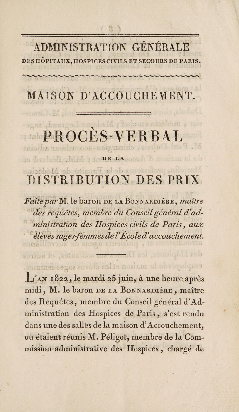 DES HÔPITAUX, HOSPICES CIVILS ET SECOURS DE PARIS. MAISON D’ACCOUCHEMENT. PROCES- VERBAL DE LA DISTRIBUTION DES PRIX Faite par M. le baron de la Bonnardière , maître des requêtes, membre du Conseil général d'ad¬ ministration des Hospices civils de Paris, aux élèves sages-femmes de V École d accouchement. Lan 182.2, le mardi 25 juin, à une heure après midi, M. le baron de la Bonnardière, maître des Requêtes, membre du Conseil général d’Ad¬ ministration des Hospices de Paris, s’est rendu dans une des salles de la maison d’Accouchement, où étaient réunis M. Péligot, membre de la Com¬ mission administrative des Hospices, chargé de