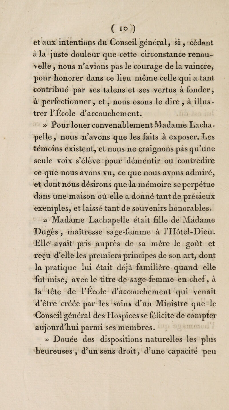 et aux intentions du Conseil général , si, cédant à la juste douleur que cette circonstance renou¬ velle , nous n’avions pas le courage de la vaincre, pour honorer dans ce lieu même celle qui a tant contribué par ses talens et ses vertus à fonder, à perfectionner, et, nous osons le dire, à illus¬ trer l’École d’accouchement. » Pour louer convenablement Madame Lacha¬ pelle , nous n’avons que les faits à exposer. Les témoins existent, et nous ne craignons pas qu’une seule voix s’élève pour démentir ou contredire ce que nous avons vu, ce que nous avons admiré, et dont nous désirons que la mémoire se perpétue dans une maison où elle a donné tant de précieux exemples, et laissé tant de souvenirs honorables. 35 Madame Lachapelle était fille de Madame Dugès , maîtresse sage-femme à l’Hotel-Dieu. Elle avait pris auprès de sa mère le goût et reçu d’elle les premiers principes de son art, dont la pratique lui était déjà familière quand elle fut mise, avec le titre de sage-femme en chef, à la tête de l’École d’accouchement qui venait d’être créée par les soins d’un Ministre que le Conseil général des Hospices se félicite de compter aujourd’hui parmi ses membres. 33 Douée des dispositions naturelles les plus heureuses , d’un sens droit, d’une capacité peu