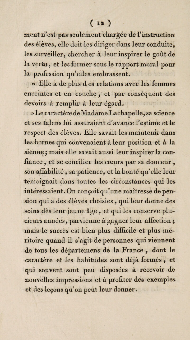 ment n'est pas seulement chargée de l'instruction des élèves, elle doit les diriger dans leur conduite, les surveiller, chercher à leur inspirer le goût de la vertu, et les former sous le rapport moral pour la profession qu'elles embrassent. » Elle a de plus d es relations avec les femmes enceintes et en couche , et par conséquent des devoirs à remplir à leur égard. 35 Le caractère de Madame Lachapelle, sa science et ses talens lui assuraient d’avance l’estime et le respect des élèves. Elle savait les maintenir dans les bornes qui convenaient à leur position et à la sienne ; mais elle savait aussi leur inspirer la con¬ fiance , et se concilier les coeurs par sa douceur, son affabilité, sa patience, et la bonté qu'elle leur témoignait dans toutes les circonstances qui les intéressaient. On conçoit qu'une maîtresse de pen¬ sion qui a des élèves choisies , qui leur donne des soins dès leur jeune âge, et qui les conserve plu- cieurs années, parvienne à gagner leur affection 5 mais le succès est bien plus difficile et plus mé¬ ritoire quand il s'agit de personnes qui viennent de tous les départemens de la France , dont le caractère et les habitudes sont déjà formés , et qui souvent sont peu disposées à recevoir de nouvelles impressions et à profiter des exemples et des leçons qu’on peut leur donner.