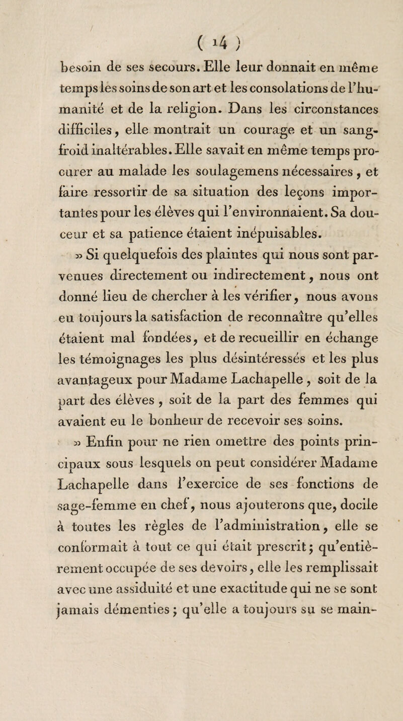 besoin de ses secours. Elle leur donnait en même temps les soins de son art et les consolations de l’hu¬ manité et de la religion. Dans les circonstances difficiles, elle montrait un courage et un sang- froid inaltérables. Elle savait en même temps pro¬ curer au malade les soulagemens nécessaires , et faire ressortir de sa situation des leçons impor¬ tantes pour les élèves qui l’environnaient. Sa dou¬ ceur et sa patience étaient inépuisables. » Si quelquefois des plaintes qui nous sont par¬ venues directement ou indirectement, nous ont donné lieu de chercher à les vérifier , nous avons eu toujours la satisfaction de reconnaître qu’elles étaient mal fondées, et de recueillir en échange les témoignages les plus désintéressés et les plus avantageux pour Madame Lachapelle , soit de la part des élèves , soit de la part des femmes qui avaient eu le bonheur de recevoir ses soins. 33 Enfin pour ne rien omettre des points prin¬ cipaux sous lesquels on peut considérer Madame Lachapelle dans l’exercice de ses fonctions de sage-femme en chef, nous ajouterons que, docile à toutes les règles de l’administration, elle se conformait à tout ce qui était prescrit; qu’entiè- rement occupée de ses devoirs, elle les remplissait avec une assiduité et une exactitude qui ne se sont jamais démenties ; qu’elle a toujours su se main-