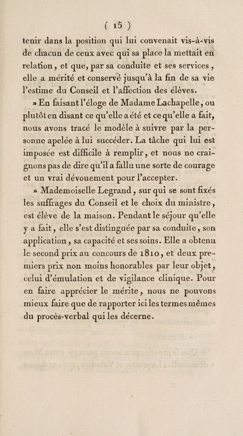 tenir dans la position qui lui convenait vis-à-vis de chacun de ceux avec qui sa place la mettait en relation, et que, par sa conduite et ses services , elle a mérité et conservé jusqu’à la fin de sa vie l’estime du Conseil et l’affection des élèves. » En faisant l’éloge de Madame Lachapelle, ou plutôt en disant ce qu’elle a été et ce qu’elle a fait, nous avons tracé le modèle à suivre par la per¬ sonne apelée à lui succéder. La tâche qui lui est imposée est difficile à remplir, et nous ne crai¬ gnons pas de dire qu’il a fallu une sorte de courage et un vrai dévouement pour l’accepter. » Mademoiselle Legrand, sur qui se sont fixés les suffrages du Conseil et le choix du ministre, est élève de la maison. Pendant le séjour qu’elle j a fait, elle s’est distinguée par sa conduite, son application, sa capacité et ses soins. Elle a obtenu le second prix au concours de 1810, et deux pre¬ miers prix non moins honorables par leur objet, celui d’émulation et de vigilance clinique. Pour en faire apprécier le mérite, nous ne pouvons mieux faire que de rapporter ici les termes mêmes du procès-verbal qui les décerne.