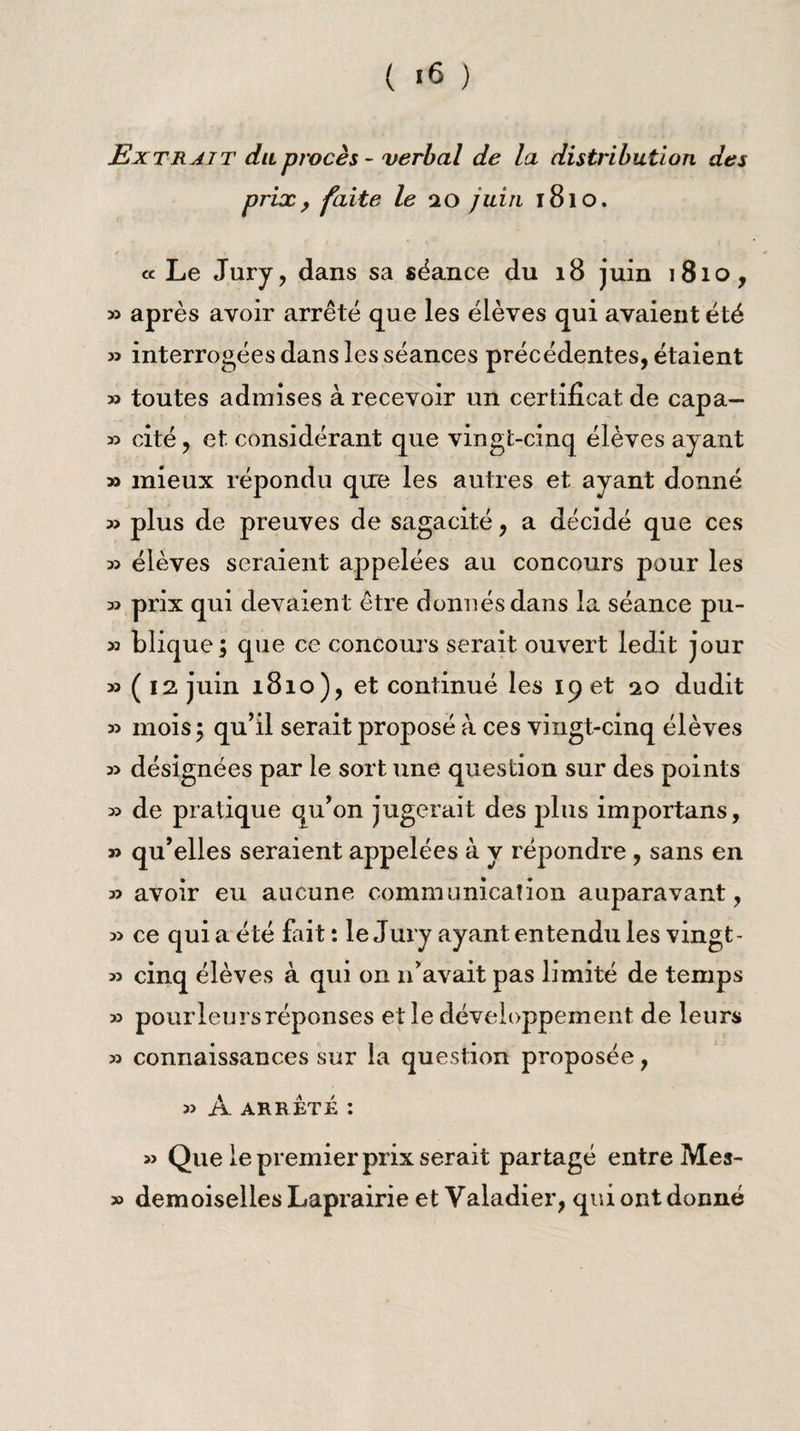 ( '6 ) Extrait duprocès - verbal de la distribution des prix, faite le ao juin 1810. « Le Jury, dans sa séance du 18 juin 1810, » après avoir arrêté que les élèves qui avaient été 53 interrogées dans les séances précédentes, étaient 55 toutes admises à recevoir un certificat de capa— 55 cité, et considérant que vingt-cinq élèves ayant 55 mieux répondu que les autres et ayant donné 55 plus de preuves de sagacité, a décidé que ces 55 élèves seraient appelées au concours pour les 55 prix qui devaient être donnés dans la séance pu- 53 blique; que ce concours serait ouvert ledit jour 55 ( 12 juin 1810), et continué les 19 et 20 dudit 55 mois 5 qu’il serait proposé à ces vingt-cinq élèves 55 désignées par le sort une question sur des points 35 de pratique qu’on jugerait des plus importans, 55 qu’elles seraient appelées à y répondre, sans en 33 avoir eu aucune communication auparavant, 55 ce quia été fait : le Jury ayant entendu les vingt- 35 cinq élèves à qui on n’avait pas limité de temps 55 pourleursréponses elle développement de leurs 33 connaissances sur la question proposée, 55 A arrêté : » Que le premier prix serait partagé entre Mea- >5 demoiselles Laprairie et Valadier, qui ont donné