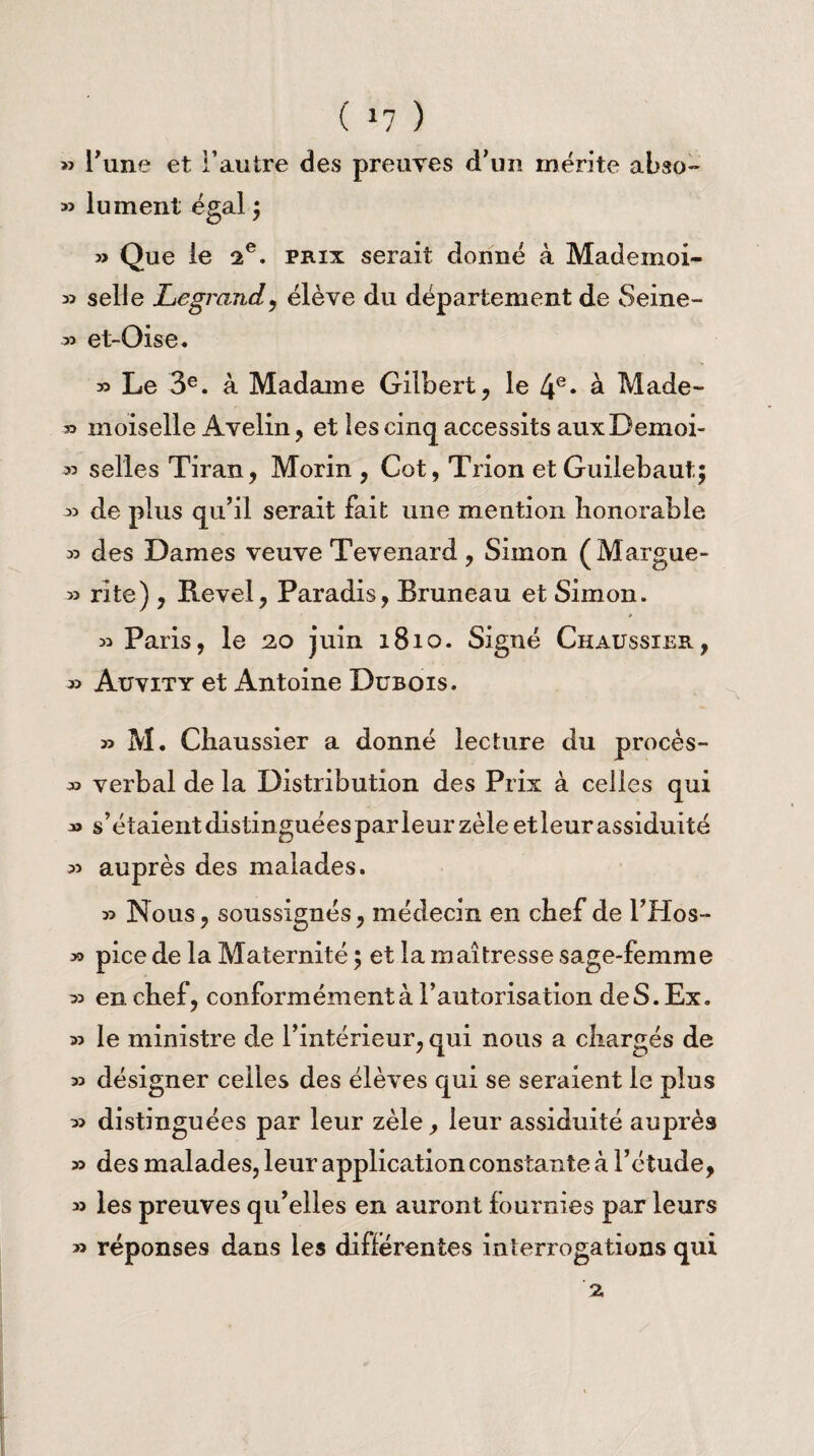 ( *7 ) » l’une et l’autre des preuves d’un mérite abso- 33 lu ment égal ; 3> Que le 2e. prix serait donné à Madeinoi- 33 selle Legrand, élève du département de Seine- ■33 et-Oise. 33 Le 3e. à Madame Gilbert, le 4e* à Made- » moiselle Avelin, et les cinq accessits auxDemoi- 33 selles Tiran, Morin , Cot, Trion et Guiiebaut;; 3> de plus qu’il serait fait une mention honorable 33 des Dames veuve Tevenard , Simon (Margue- 33 rite), Revel, Paradis, Bruneau et Simon. 33 Paris, le 2,0 juin 1810. Signé Chaussier, 33 Auvity et Antoine Dubois. 33 M. Ciiaussier a donné lecture du procès- 33 verbal de la Distribution des Prix à celles qui 33 s’étaient distinguées par leur zèle et leur assiduité 33 auprès des malades. 33 Nous, soussignés, médecin en chef de l’Hos- >3 pice de la Maternité ; et la maîtresse sage-femme 33 en chef, conformément à l’autorisation de S. Ex. 33 le ministre de l’intérieur, qui nous a chargés de 33 désigner celles des élèves qui se seraient le plus 33 distinguées par leur zèle, leur assiduité auprès 33 des malades, leur application constante à l’étude, 33 les preuves qu’elles en auront fournies par leurs 33 réponses dans les differentes interrogations qui