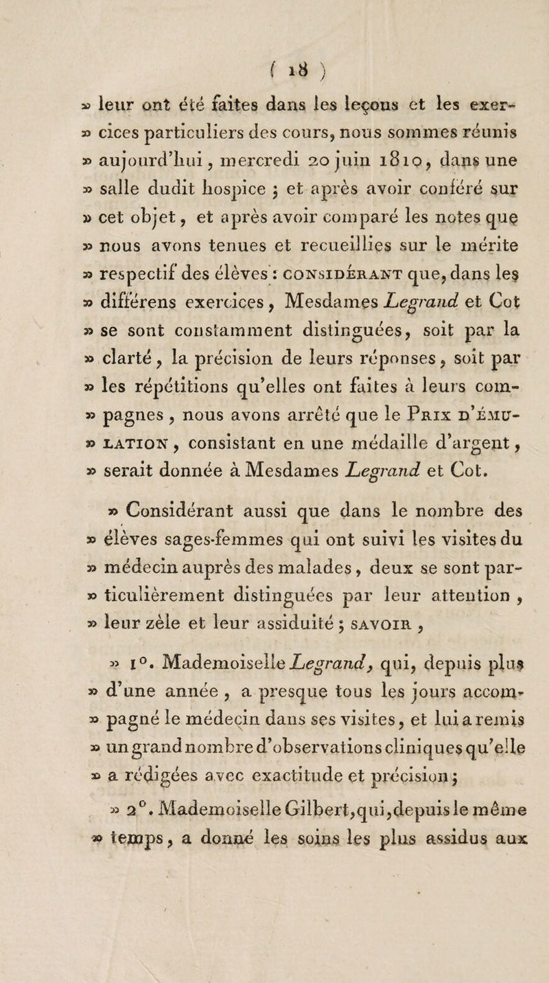 » leur ont été faites dans les leçons et les exer- 33 cices particuliers des cours, nous sommes réunis » aujourd’hui, mercredi 20 juin 1810, dans une 33 salle dudit hospice \ et après avoir conféré sur » cet objet, et après avoir comparé les notes que 33 nous avons tenues et recueillies sur le mérite 33 respectif des élèves : considérant que, dans les 33 différens exercices , Mesdames Legrand et Cot 33 se sont constamment distinguées, soit par la 33 clarté, la précision de leurs réponses, soit par 33 les répétitions qu’elles ont faites à leurs com- 33 pagnes , nous avons arrêté que le Prix d’É-UU'- 33 jlation , consistant en une médaille d’argent, 33 serait donnée à Mesdames Legrand et Cot. 33 Considérant aussi que dans le nombre des 33 élèves sages-femmes qui ont suivi les visites du 33 médecin auprès des malades, deux se sont par- 33 ticulièrement distinguées par leur attention , 33 leur zèle et leur assiduité ; savoir , 33 i°. Mademoiselle Legrand, qui, depuis plus 33 d’une année , a presque tous les jours accoui- 33 pagné le médecin dans ses visites, et lui a remis 33 un grand nombre d’observations cliniques qu’elle 33 a rédigées a vec exactitude et précision ) 33 20. Mademoiselle Gilbert,qui,depuis le même » temps, a donné les soins les plus assidus aux