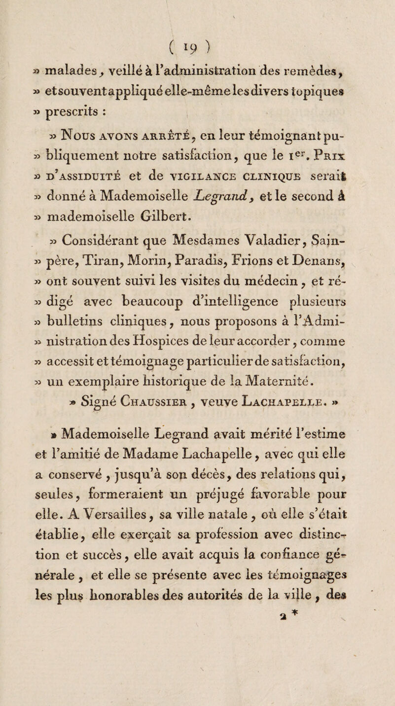 « malades, veillé à l’administration des remèdes, » et souvent appliqué elle-même les divers topiques » prescrits : » Nous avons arrête, en leur témoignant pu- 35 bliquement notre satisfaction, que le Ier. Pris 33 d’assiduité et de vigilance clinique serait 33 donné à Mademoiselle Legrand, elle second à 33 mademoiselle Gilbert. 33 Considérant que Mesdames Valadier, Sain- 33 père, Tiran, Morin, Paradis, Frions et Denans, 33 ont souvent suivi les visites du médecin, et ré- 33 digé avec beaucoup d’intelligence plusieurs 33 bulletins cliniques, nous proposons à l’Admi- 33 nistration des Hospices de leur accorder, comme 33 accessit et témoignage particulier de satisfaction, 33 un exemplaire historique de la Maternité. 3» Signé Chaussier , veuve Lachapelle. » » Mademoiselle Legrand avait mérité l’estime et l’amitié de Madame Lachapelle, avec qui elle a conservé , jusqu’à son décès, des relations qui, seules, formeraient un préjugé favorable pour elle. A Versailles, sa ville natale, où elle s’était établie, elle exerçait sa profession avec distinct tion et succès, elle avait acquis la confiance gé¬ nérale , et elle se présente avec les témoignages les plus honorables des autorités de la ville , des