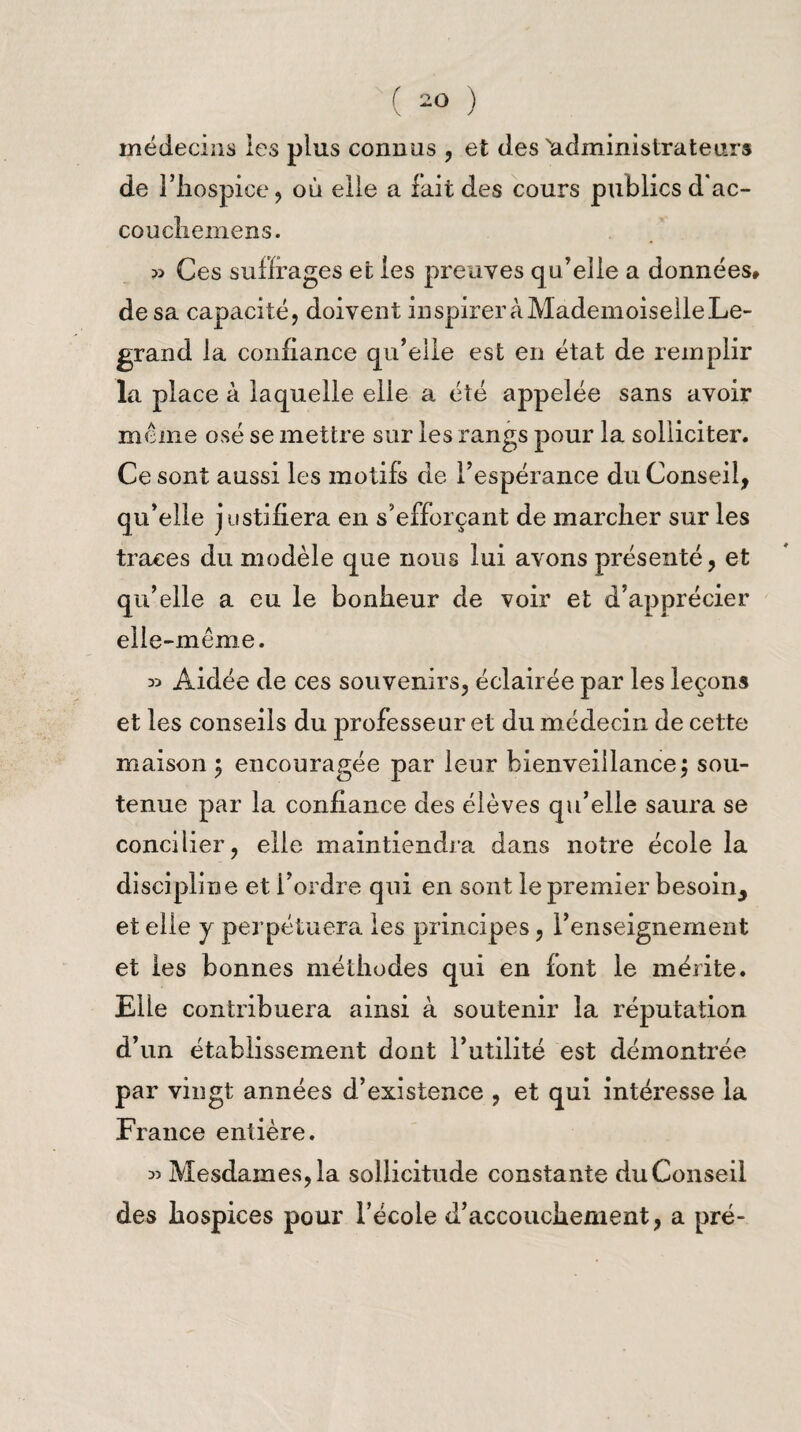 médecins les plus connus , et des ^administrateurs de l’hospice, où elle a fait des cours publics d'ac- coucheniens. » Ces suffrages et les preuves qu’elle a données* de sa capacité, doivent inspirer à Mademoiselle Le¬ grand la confiance qu’elle est en état de remplir la place à laquelle elle a été appelée sans avoir meme osé se mettre sur les rangs pour la solliciter. Ce sont aussi les motifs de l’espérance du Conseil, qu’elle justifiera en s’efforçant de marcher sur les traces du modèle que nous lui avons présenté, et qu’elle a eu le bonheur de voir et d’apprécier elle-même. » Aidée de ces souvenirs, éclairée par les leçons et les conseils du professeur et du médecin de cette maison ; encouragée par leur bienveillance; sou¬ tenue par la confiance des élèves qu’elle saura se concilier, elle maintiendra dans notre école la discipline et Tordre qui en sont le premier besoin, et elle j perpétuera les principes, l’enseignement et les bonnes méthodes qui en font le mérite. Elle contribuera ainsi à soutenir la réputation d’un établissement dont l’utilité est démontrée par vingt années d’existence , et qui intéresse la France entière. 35 Mesdames, la sollicitude constante du Conseil des hospices pour l’école d’accouchement, a pré-