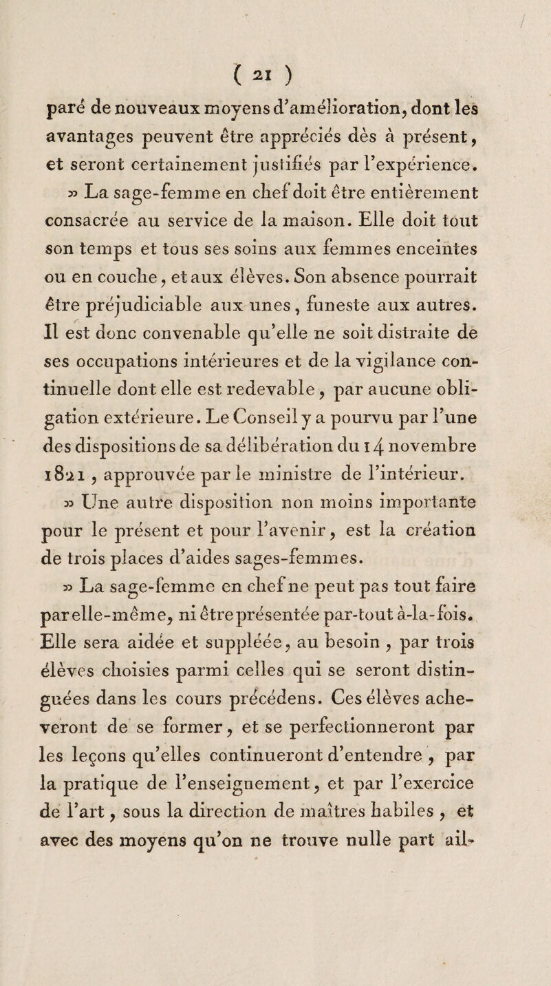( 2Ï ) pare de nouveaux moyens d’amélioration, dont les avantages peuvent être appréciés dès à présent, et seront certainement justifiés par l’expérience. » La sage-femme en chef doit être entièrement consacrée au service de la maison. Elle doit tout son temps et tous ses soins aux femmes enceintes ou en couche, et aux élèves. Son absence pourrait être préjudiciable aux unes , funeste aux autres. Il est donc convenable qu’elle ne soit distraite de ses occupations intérieures et de la vigilance con¬ tinuelle dont elle est redevable , par aucune obli¬ gation extérieure. Le Conseil y a pourvu par l’une des dispositions de sa délibération du 14 novembre iBui , approuvée parle ministre de l’intérieur. 33 Une autre disposition non moins importante pour le présent et pour l’avenir, est la création de trois places d’aides sages-femmes. 33 La sage-femme en chef ne peut pas tout faire parelle-même, ni être présentée par-tout à-la-fois. Elle sera aidée et suppléée, au besoin , par trois élèves choisies parmi celles qui se seront distin¬ guées dans les cours précédens. Ces élèves achè¬ veront de se former, et se perfectionneront par les leçons qu’elles continueront d’entendre , par la pratique de l’enseignement, et par l’exercice de l’art, sous la direction de maîtres habil es , et avec des moyens qu’on ne trouve nulle part ail-