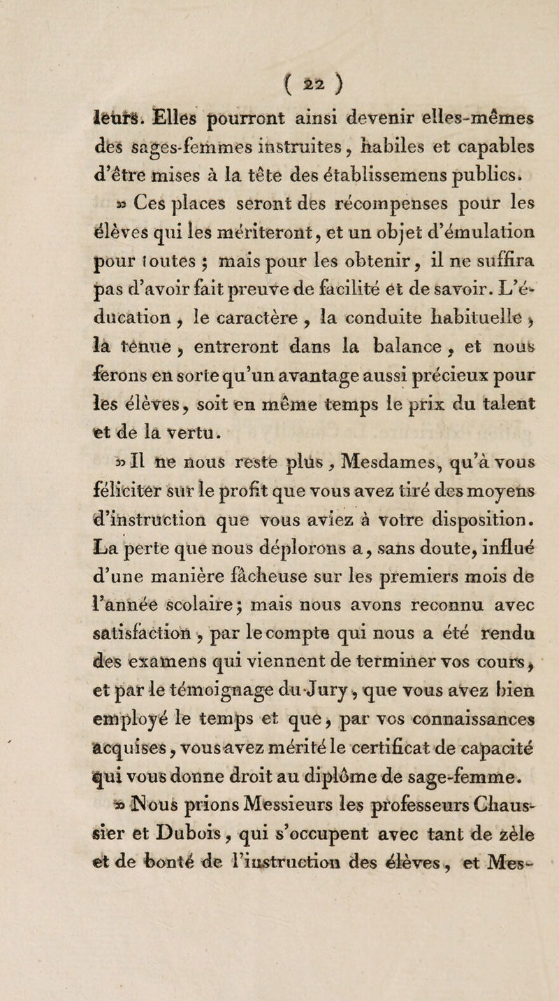 leurs. Elles pourront ainsi devenir elles-mêmes des sages-femmes instruites, habiles et capables d’être mises à la tête des établissemens publics. 33 Ces places seront des récompenses pour les élèves qui les mériteront, et un objet d’émulation pour ! outes ; mais pour les obtenir, il ne suffira pas d’avoir fait preuve de facilité et de savoir. L’é¬ ducation , le caractère , la conduite habituelle , la tenue , entreront dans la balance , et nous ferons en sorte qu’un avantage aussi précieux pour les élèves, soit en même temps le prix du talent et de la vertu. 33 II ne nous reste plus , Mesdames, qu’à vous féliciter sur le profit que vous avez tiré des moyens d’instruction que vous aviez à votre disposition. La perte que nous déplorons a, sans doute, influé d’une manière fâcheuse sur les premiers mois de l’année scolaire; mais nous avons reconnu avec satisfaction , par le compte qui nous a été rendu des examens qui viennent de terminer vos cours, et par le témoignage du Jury, que vous avez bien employé le temps et que, par vos connaissances acquises, vous avez mérité le certificat de capacité qui vous donne droit au diplôme de sage-femme. 33 N ous prions Messieurs les professeurs Chaus- sier et Dubois, qui s’occupent avec tant de zèle et de bonté de l’iuwstraetion des élèves , et Mes-