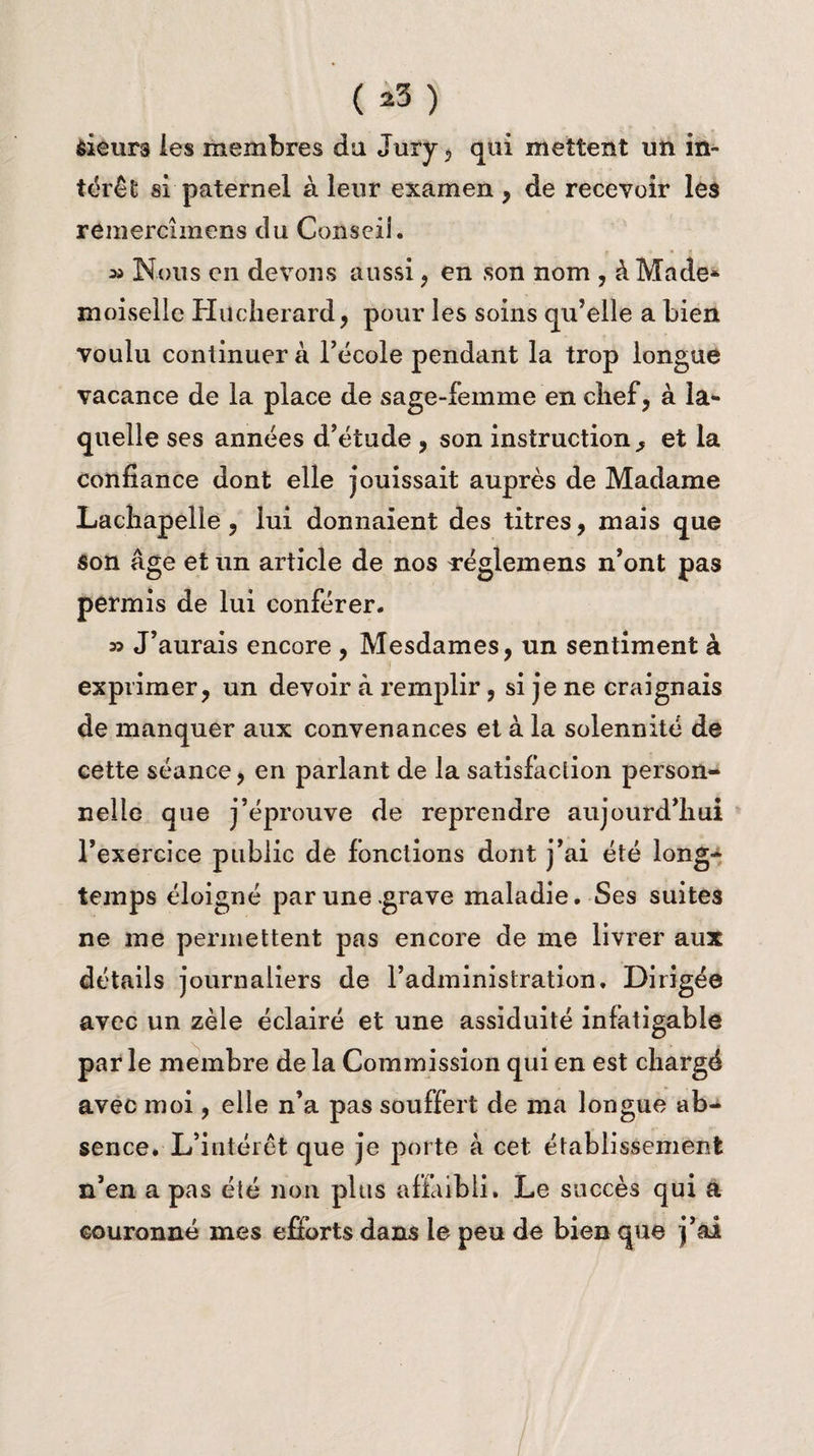 ( *3 ) sieurs les membres du Jury, qui mettent un in¬ térêt si paternel à leur examen , de recevoir les remercîmens du Conseil. 33 Nous en devons aussi , en son nom , à Made* moiselle Hucherard, pour les soins qu’elle a bien voulu continuera l’école pendant la trop longue vacance de la place de sage-femme en chef, à la¬ quelle ses années d’étude , son instruction ^ et la confiance dont elle jouissait auprès de Madame Lachapelle , lui donnaient des titres, mais que son âge et un article de nos réglemens n’ont pas permis de lui conférer. a? J’aurais encore , Mesdames, un sentiment à exprimer, un devoir à remplir, si je ne craignais de manquer aux convenances et à la solennité de cette séance, en parlant de la satisfaction person¬ nelle que j’éprouve de reprendre aujourd’hui l’exercice public de fonctions dont j’ai été long¬ temps éloigné par une .grave maladie. Ses suites ne me permettent pas encore de me livrer aux détails journaliers de l’administration. Dirigée avec un zèle éclairé et une assiduité infatigable parle membre de la Commission qui en est chargé avec moi, elle n’a pas souffert de ma longue ab¬ sence. L’intérêt que je porte à cet établissement n’en a pas été non plus affaibli. Le succès qui a couronné mes efforts dans le peu de bien que j’ai
