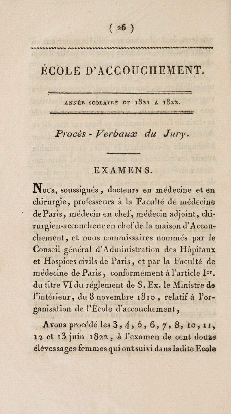 ( ^ ) ^ \,‘%S%k W^W^W%W»%/WW%W\VWVI>^ %/W% V%*W‘%'ÇS ÉCOLE D’ACCOUCHEMENT. ANNÉE SCOLAIRE DE 1821 A l822. Procès - Verbaux du Jury. EXAMENS. Nous, soussignés , docteurs en médecine et en chirurgie, professeurs à la Faculté de médecine de Paris, médecin en chef, médecin adjoint, chi* rurgien-accoucheur en chef de la maison d’Accou- chement, et nous commissaires nommés par le Conseil général d’Administration des Hôpitaux et Hospices civils de Paris, et par la Faculté de médecine de Paris , conformément à l’article Ier. du titre VI du réglement de S. Ex. le Ministre de l’intérieur, du 8 novembre 1810 , relatif à l’or¬ ganisation de l’École d’accouchement, Avons procédé les 3,4 > 5 y 6? 7, 8, 10, 11, 12 et i3 juin 1822 , à l’examen de cent douae élèves sages-femmes qui ont suivi dans ladite Ecole