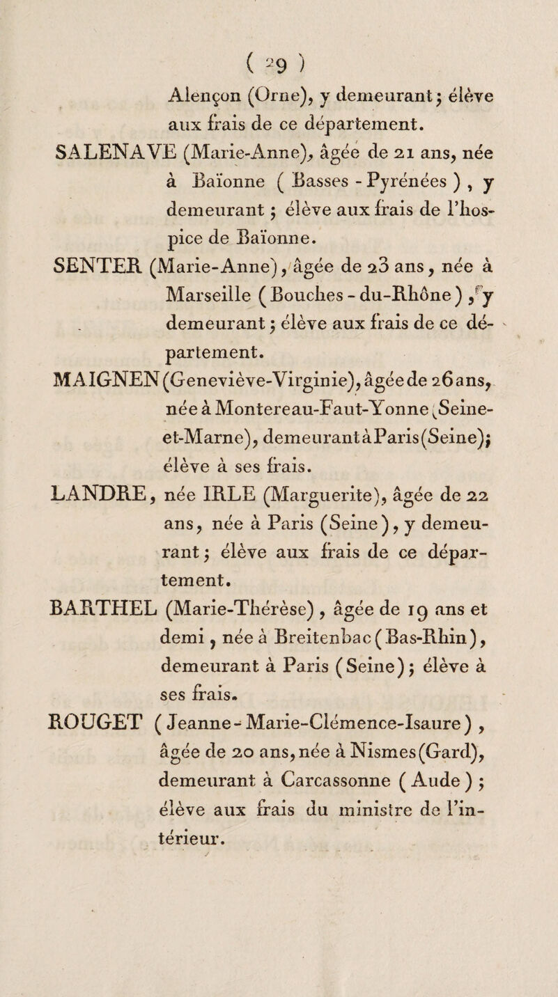 Alençon (Orne), y demeurantélève aux frais de ce département. SALENAVE (Marie-Anne), âgée de 21 ans, née à Baïonne ( Basses - Pyrénées ) , y demeurant ; élève aux irais de l’hos- pice de Baïonne. SENTER (Marie-Anne), âgée de 2:3 ans, née à Marseille ( Bouches - du-Rhône ) y y demeurant ; élève aux frais de ce dé¬ partement. M AIGNEN (Geneviève-Virginie), âgée de 26 ans, née à Montereau-Eaut-Yonne vSeine- et-Marne), demeurant àParis(Seine); élève à ses irais. LANDRE, née IRLE (Marguerite), âgée de 2.2. ans, née à Paris (Seine), y demeu¬ rant ; élève aux frais de ce dépar¬ tement. BARTHEL (Marie-Thérèse) , âgée de 19 ans et demi, née à Breitenbac( Bas-Rhin), demeurant à Paris (Seine); élève à ses frais. ROUGET ( Jeanne - Marie-Clémence-Isaure) , âgée de 2,0 ans, née à Nismes(Gard), demeurant à Carcassonne ( Aude ) ; élève aux frais du ministre de l’in- térieur.