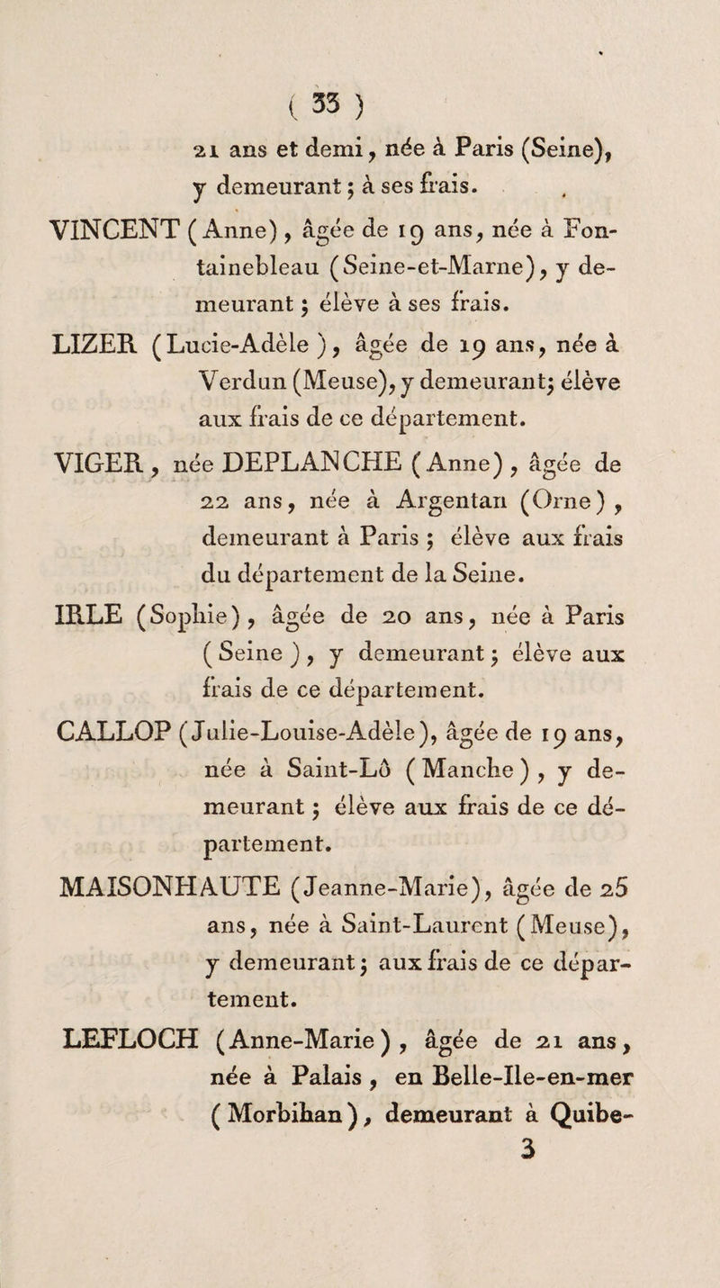 21 ans et demi, née à Paris (Seine), y demeurant ; à ses fiais. VINCENT (Anne), âgée de 19 ans, née à Fon¬ tainebleau (Seine-et-Marne), y de¬ meurant ; élève à ses frais. LIZER (L ucie-Adèle ), âgée de 19 ans, née â Verdun (Meuse), y demeurant; élève aux frais de ce département. VIGER, née DEPLANCHE (Anne) , âgée de 22 ans, née à Argentan (Orne), demeurant à Paris ; élève aux frais du département de la Seine. IRLE (Sopîiie), âgée de 20 ans, née à Paris ( Seine ) , y demeurant ; élève aux frais de ce département. CALLOP (Julie-Louise-Adèle), âgée de 19 ans, née à Saint-Lô ( Manche ) , y de¬ meurant $ élève aux frais de ce dé¬ partement. MAISONHAUTE (Jeanne-Marie), âgée de 25 ans, née à Saint-Laurent (Meuse), y demeurant 5 aux frais de ce dépar¬ tement. LEFLOCH (Anne-Marie), âgée de 21 ans, née à Palais , en Belle-Ile-en-mer ( Morbihan ), demeurant à Quibe- 3