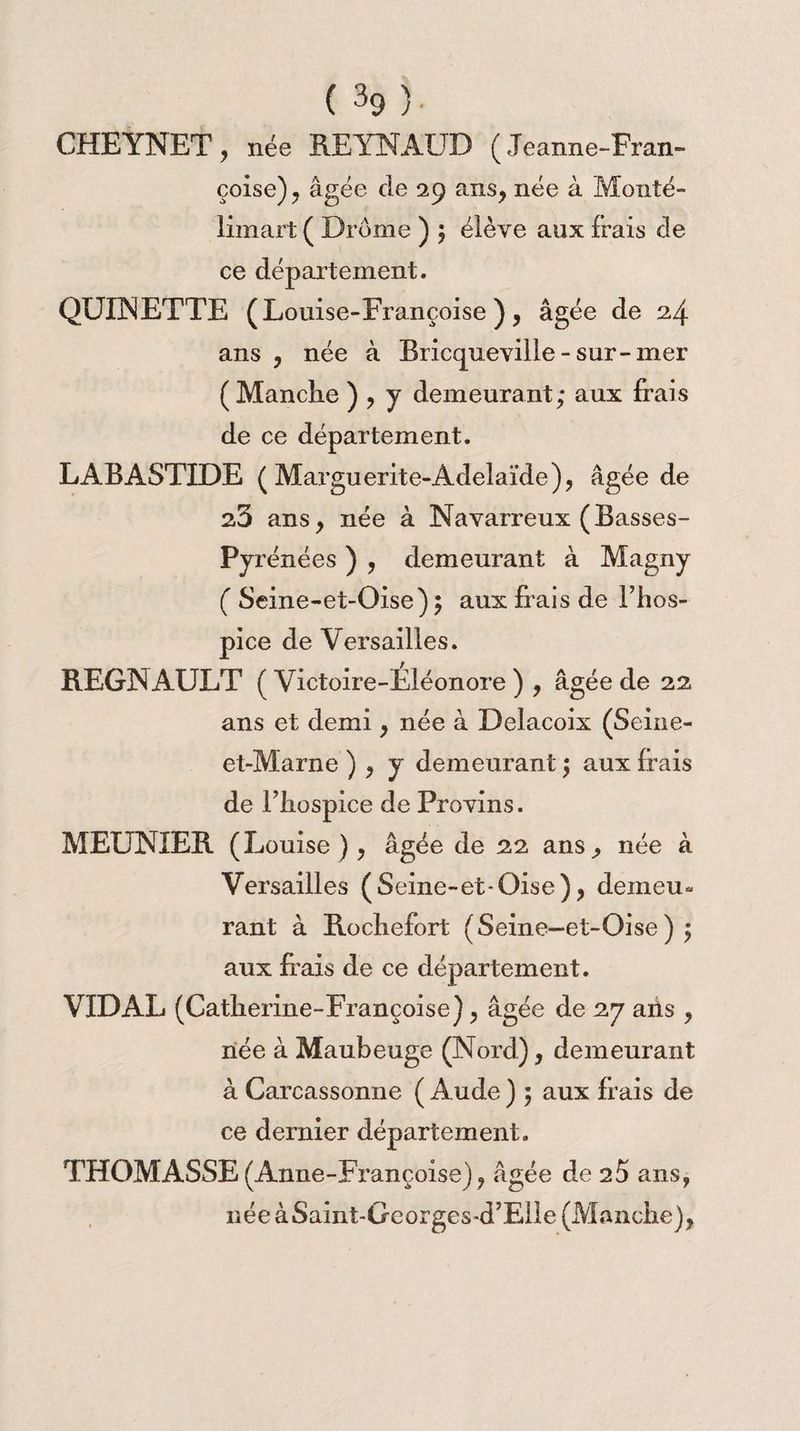 CHEYNET, née REYNAUD (Jeanne-Fran¬ çoise) , âgée de 29 ans, née à Monté- limart ( Drôme ) 5 élève aux frais de ce département. QUINETTE (Louise -Françoise ) , âgée de 24 ans , née à Bricqueville-sur-mer (Manclie ) , y demeurant; aux frais de ce département. LABASTIDE ( Marguerite-Adeîaïde), âgée de 23 ans, née à Navarreux (Basses- Pyrénées ) , demeurant à Magny ( Seine-et-Oise) ; aux frais de l’hos¬ pice de Versailles. REGNAULT ( Victoire-Eléonore ) , âgée de 22 ans et demi, née à Delacoix (Seine- et-Marne ) , y demeurant ; aux frais de l’hospice de Provins. MEUNIER (Louise ), âgée de 22 ans, née à Versailles (Seine-et-Oise), demeu¬ rant à Rochefort (Seine-et-Oise) ; aux frais de ce département. VIDAL (Catherine-Françoise) , âgée de 27 ails , née à Maubeuge (Nord), demeurant à Carcassonne ( Aude ) ; aux frais de ce dernier département. THOMASSE(Anne-Fi,ançoise), âgée de 25 ans, née àSaint-Georges-d’Elle (Manche),