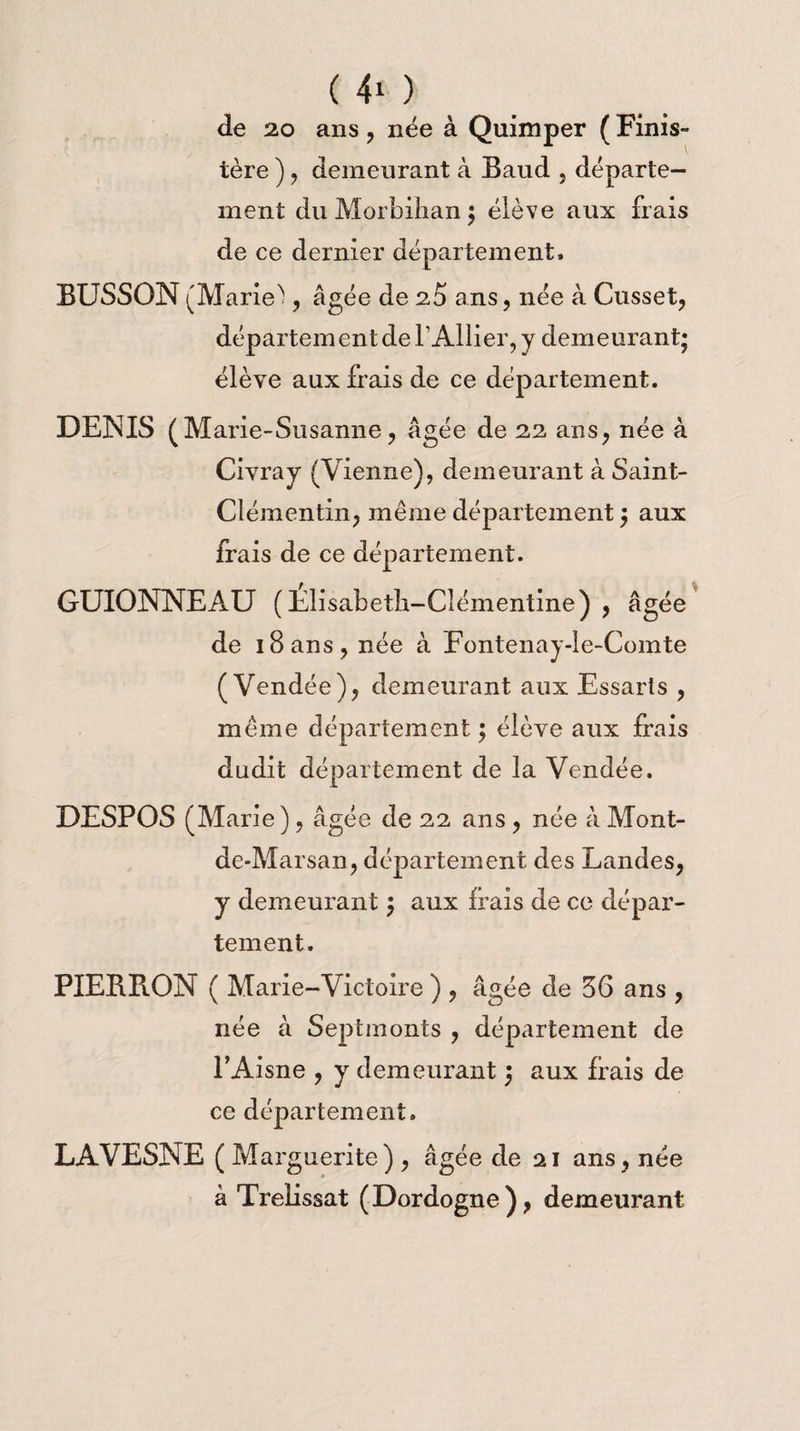de 20 ans , née à Quimper ( Finis¬ tère ) , demeurant à Baud , départe¬ ment du Morbihan 5 élève aux frais de ce dernier département. BUSSON (Marie') , âgée de 2,5 ans, née à Cusset, département de l’Ailier, y demeurant; élève aux frais de ce département. DENIS (M arie-Susanne, âgée de 22 ans, née à Civray (Vienne), demeurant à Saint- Clémentin, même département ; aux frais de ce département. GUIONNEAU (Elisabeth-Clémentine) , âgée de 18ans, née à Fontenay-le-Comte (Vendée), demeurant aux Essarîs , même département ; élève aux frais dudit département de la Vendée. DESPOS (Marie ), âgée de 22 ans , née à Mont- de-Marsan, département des Landes, y demeurant $ aux frais de ce dépar¬ tement. PIEBBON ( Marie-Victoire ) , âgée de 56 ans , née à Septmonts , département de l’Aisne , y demeurant 3 aux frais de ce département. LAVESNE ( Marguerite) , âgée de 21 ans, née à Trelissat (Dordogne), demeurant
