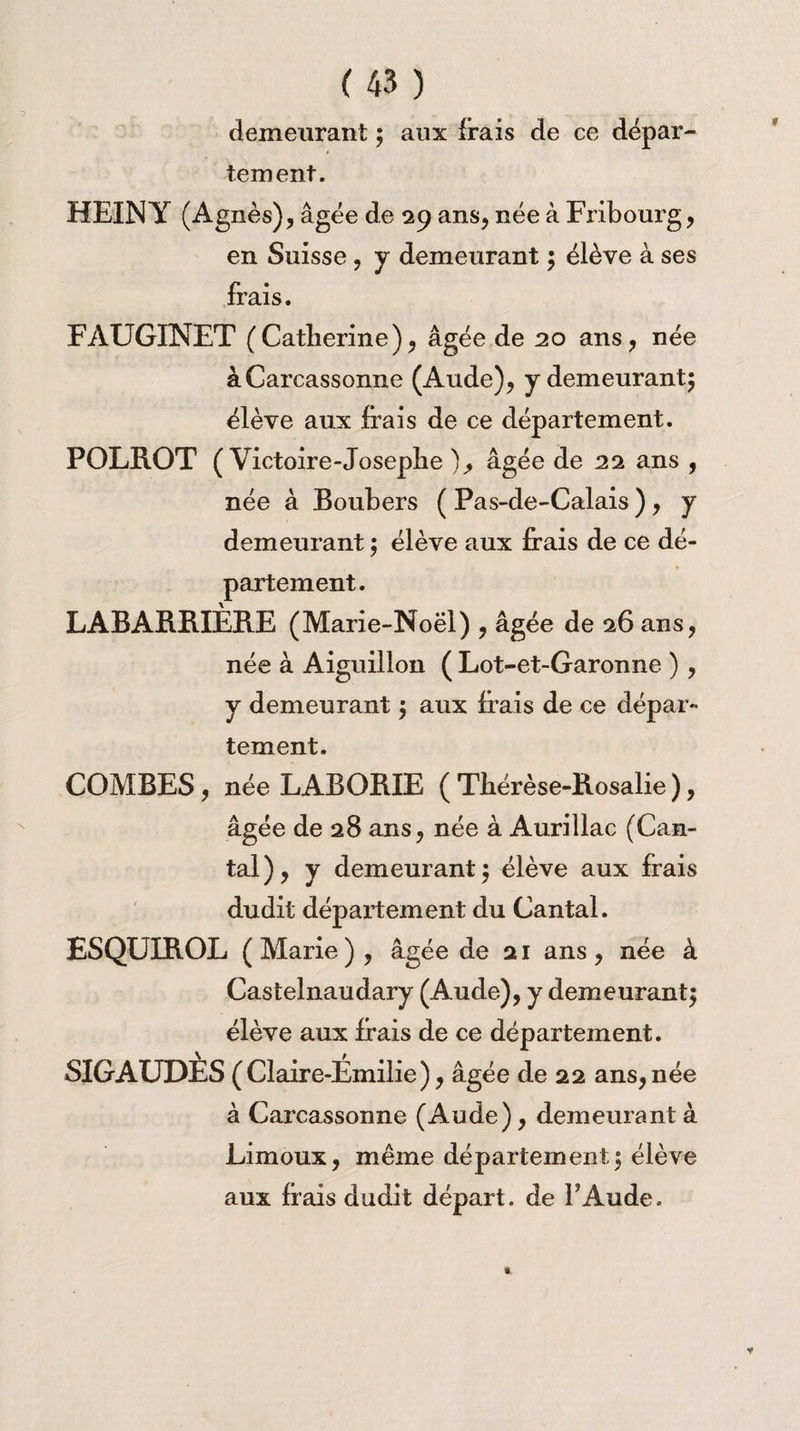 demeurant ; aux frais de ce dépar¬ tement. HEIN Y (Agnès), âgée de 29 ans, née à Fribourg, en Suisse, y demeurant ; élève à ses frais. FAUGINET (Catherine), âgée de 20 ans, née à Carcassonne (Aude), y demeurant; élève aux frais de ce département. POLROT ( Victoire-Joseplie ), âgée de 22 ans , née à Boubers ( Pas-de-Calais ), y demeurant $ élève aux frais de ce dé¬ partement. LABARBIÈBE (Marie-Noël) , âgée de 26 ans, née à Aiguillon ( Lot-et-Garonne ), y demeurant \ aux frais de ce dépar¬ tement. COMBES, née LABOBIE ( Thérèse-Rosalie ), âgée de 28 ans, née à Aurillac (Can¬ tal), y demeurant $ élève aux frais dudit département du Cantal. ESQUIROL (Marie), âgée de 21 ans, née à Castelnaudary (Aude), y demeurant^ élève aux frais de ce département. SIGAUDES (Claire-Emilie), âgée de 22 ans,née à Carcassonne (Aude), demeurant à Limoux, même département j élève aux fiais dudit départ, de P Aude.