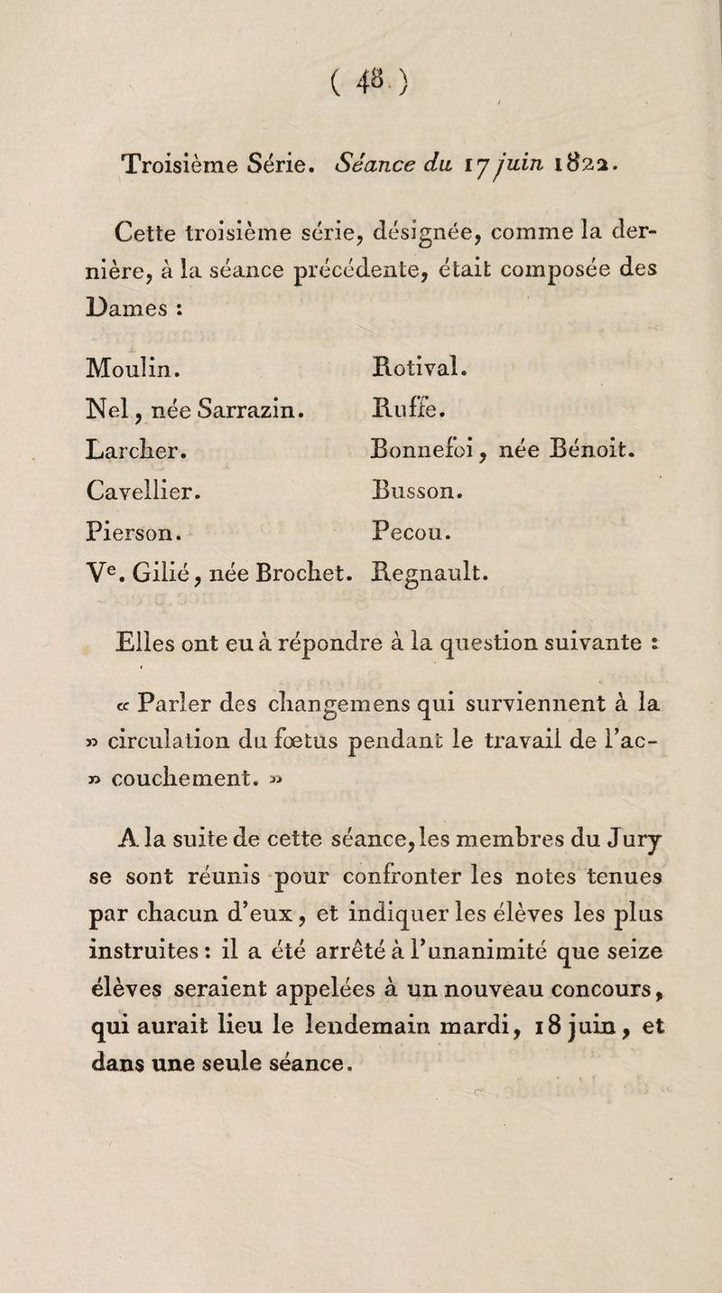 Troisième Série. Séance du ij juin 1822. Cette troisième série, désignée, comme la der¬ nière, à la séance précédente, était composée des Dames : Moulin. Rotival. Nel, née Sarrazin. Ru fée. Larclier. Bonnefoi, née Bénoit. Cavellier. Busson. Pierson. Pecou. Ve. Gilié, née Brocliet. Régnault. Elles ont eu à répondre à la question suivante : cc Parler des cliangemens qui surviennent à la » circulation du foetus pendant le travail de Fac- » couche ment. » A la suite de cette séance, les membres du Jury se sont réunis pour confronter les notes tenues par chacun d’eux, et indiquer les élèves les plus instruites: il a été arrêté à F unanimité que seize élèves seraient appelées à un nouveau concours, qui aurait lieu le lendemain mardi, 18 juin, et dans une seule séance.