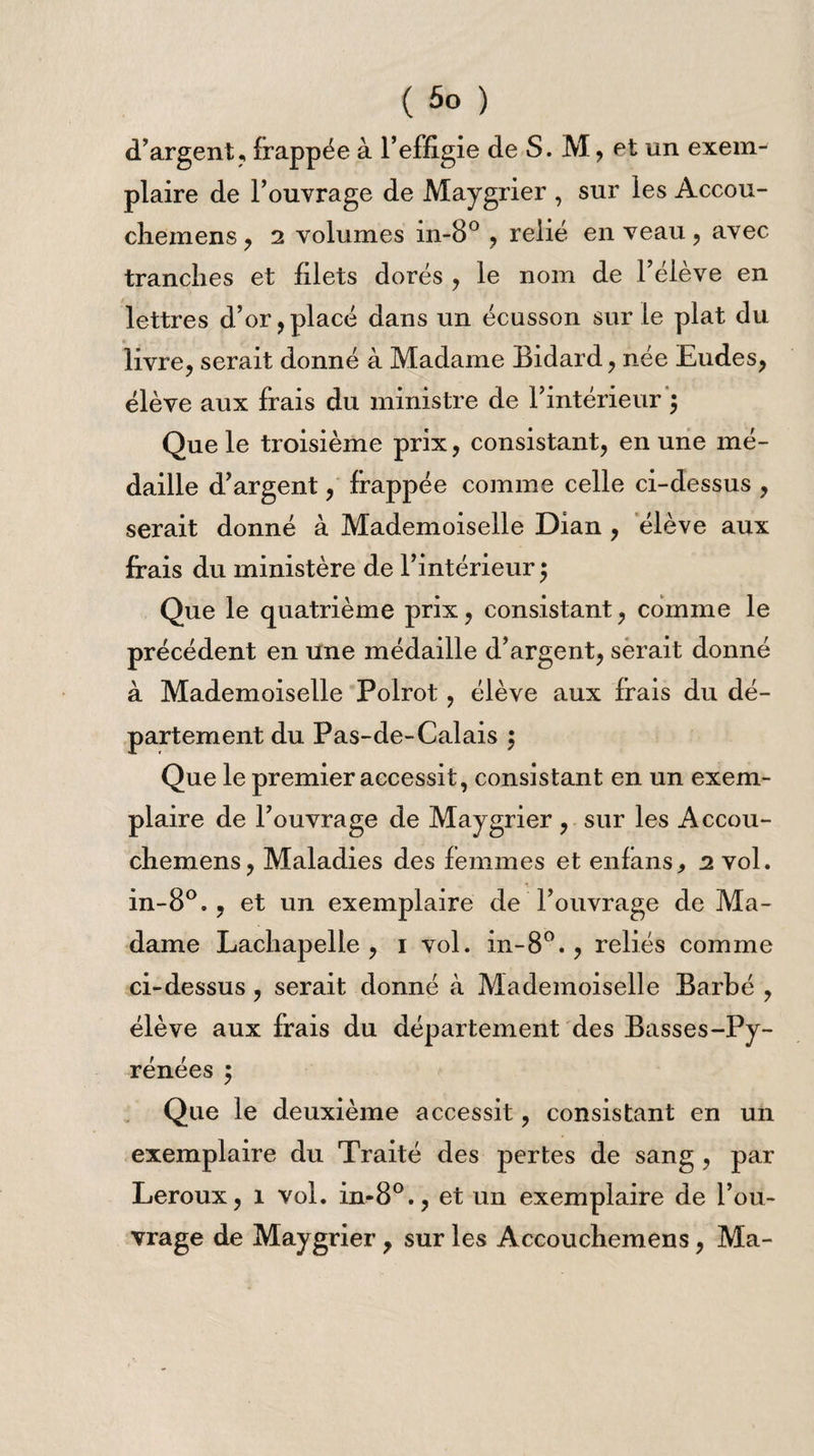 d’argent, frappée à l’effigie de S. M, et un exem¬ plaire de l’ouvrage de Maygrier , sur les Accou- cliemens, 2 volumes in-8° , relié en veau, avec tranches et filets dorés , le nom de l’élève en lettres d’or,placé dans un écusson sur le plat du livre, serait donné à Madame Bidard, née Eudes, élève aux frais du ministre de l’intérieur $ Que le troisième prix, consistant, en une mé¬ daille d’argent, frappée comme celle ci-dessus , serait donné à Mademoiselle Dian , élève aux frais du ministère de l’intérieur $ Que le quatrième prix, consistant, comme le précédent en une médaille d’argent, serait donné à Mademoiselle Polrot, élève aux frais du dé¬ partement du Pas-de-Calais ; Que le premier accessit, consistant en un exem¬ plaire de l’ouvrage de Maygrier , sur les Accou- cliemens, Maladies des femmes et enfans., 2 vol. in-8°., et un exemplaire de l’ouvrage de Ma¬ dame Lachapelle, 1 vol. in-8°., reliés comme ci-dessus, serait donné à Mademoiselle Barbé , élève aux frais du département des Basses-Py¬ rénées ; Que le deuxième accessit, consistant en un exemplaire du Traité des pertes de sang, par Leroux, 1 vol. in-80., et un exemplaire de l’ou¬ vrage de Maygrier, sur les Accouchemens, Ma-