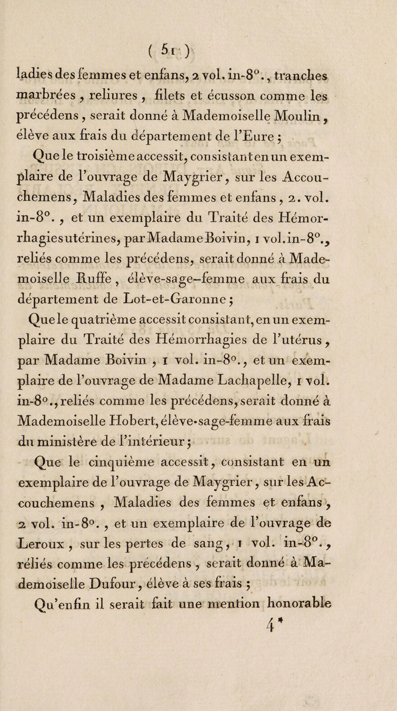 ( 5[ ) ladies des femmes et enfans, 2 vol. in-8°., tranclies marbrées , reliures , filets et écusson comme les précédens , serait donné à Mademoiselle Moulin, élève aux frais du département de l’Eure ÿ Que le troisième accessit, consistant en un exem¬ plaire de l’ouvrage de Maygrier, sur les Accou- chemens, Maladies des femmes et enlans , 2. vol. in-8°. , et un exemplaire du Traité des Hémor- rliagies utérines, par Madame Boivin, 1 vol.in-80., reliés comme les précédens, serait donné à Made¬ moiselle Ilulfe , élève-sage-femme aux fiais du département de Lot-et-Garonne $ Que le quatrième accessit consistant, en un exem¬ plaire du Traité des Hémorrhagies de l’utérus ? par Madame Boivin , I vol. in-80., et un exem¬ plaire de l’ouvrage de Madame Lachapelle, 1 vol. in-80.,reliés comme les précédens,serait donné à Mademoiselle Hobert,élève*sage-femme aux fiais du ministère de l’intérieur ; Que le cinquième accessit, consistant en un exemplaire de l’ouvrage de Maygrier, sur les Ac- couchemens , Maladies des femmes et enlans ? 2 vol. in-8°. , et un exemplaire de l’ouvrage de Leroux, sur les pertes de sang, 1 vol. in-8°. y réliés comme les précédens , serait donné à Ma¬ demoiselle Dufour, élève à ses Irais 5 Qu’enfin il serait fait une mention honorable
