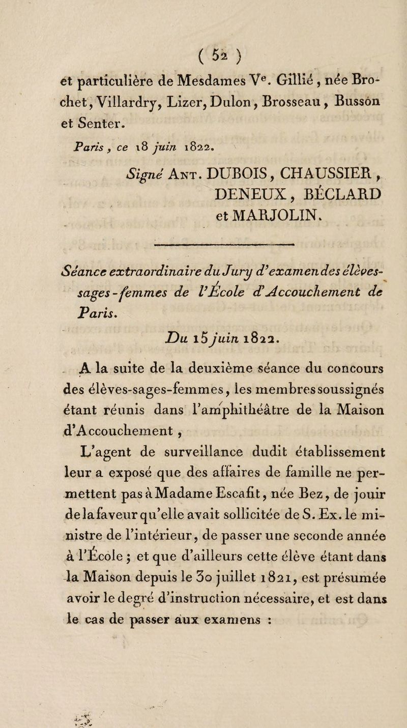 ( 5* ) et particulière de Mesdames Ve. Gillié , née Bro¬ chet, Villardrj, Lizer, Dulon, Brosseau, Bussôn et Senter. Paris , ce 18 juin 1822. Signé Ant. dubois, chaussier , DENEUX, BÉCLARD et MARJOLIN. Séance extraordinaire du Jury d’examendes élèves- sages-femmes de l’Ecole dé Accouchement de Paris. Eu l5juin 1822. A la suite de la deuxième séance du concours des élèves-sages-femmes, les membres soussignés étant réunis dans 1’ amphithéâtre de la Maison d’Accouchement , L’agent de surveillance dudit établissement leur a exposé que des affaires de famille ne per¬ mettent pas à Madame Escafit, née Bez, de jouir delafaveur qu’elle avait sollicitée de S. Ex. le mi¬ nistre de l’intérieur, de passer une seconde année à l’École ; et que d’ailleurs cette élève étant dans la Maison depuis le 3o juillet 1821, est présumée avoir le degré d’instruction nécessaire, et est dans le cas de passer aux examens :