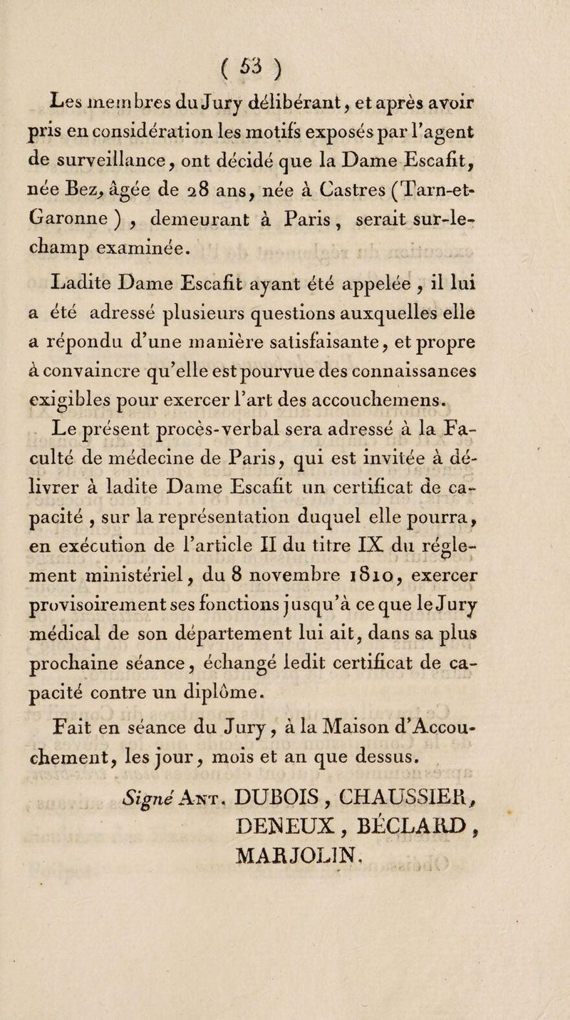 ( *3 ) Les membres du Jury délibérant, et après avoir pris en considération les motifs exposés par l’agent de surveillance, ont décidé que la Dame Escafit, née Bez, âgée de 28 ans, née à Castres (Tarn-et- Garonne ) , demeurant à Paris, serait sur-le- champ examinée. Ladite Dame Escafit ayant été appelée , il lui a été adressé plusieurs questions auxquelles elle a répondu d’une manière satisfaisante, et propre à convaincre qu’elle est pourvue des connaissances exigibles pour exercer l’art des accouchemens. Le présent procès-verbal sera adressé à la Fa¬ culté de médecine de Paris, qui est invitée à dé¬ livrer à ladite Dame Escafit un certificat de ca¬ pacité , sur la représentation duquel elle pourra, en exécution de l’article II du titre IX du régle¬ ment ministériel, du 8 novembre 1810, exercer provisoirement ses fonctions jusqu’à ce que le Jury médical de son département lui ait, dans sa plus prochaine séance, échangé ledit certificat de ca¬ pacité contre un diplôme. Fait en séance du Jury, à la Maison d’Accou¬ chement, les jour, mois et an que dessus. SignéAnt. DUBOIS, chaussieb, DENEUX, BÉCLAIiD, MABJOLIN.