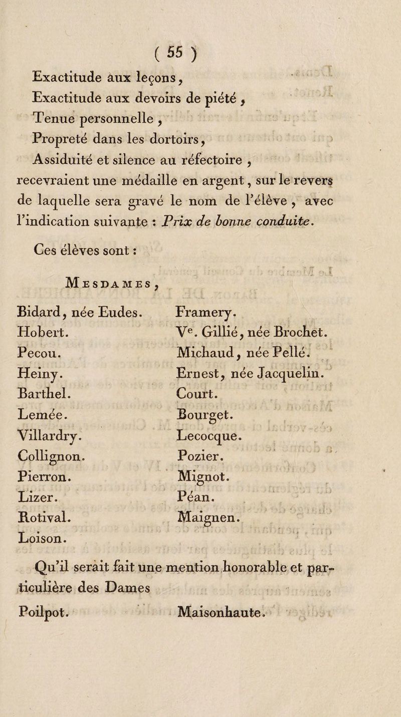Exactitude aux leçons, Exactitude aux devoirs de piété , Tenue personnelle , Propreté dans les dortoirs, Assiduité et silence au réfectoire , recevraient une médaille en argent, sur le revers de laquelle sera gravé le nom de l’élève , avec l’indication suivante : Prix de bonne conduite. Ces élèves sont : ■ - ;■ , ?/r Me S DA MES , Bidard, née Eudes. Framery. Hobert. Ve. Gillié, née Brochet. Pecou. Michaud, née Pellé. Heiny. Ernest, née Jacquelin. Barthel. Court. Lemée. Bourget. Villardry. Lecocque. Collignon. Pozier. Pierron. Mignot. Lizer. Péan. B.otival. Maignen. Loison. »v . - * ■ . *. . -JL ’ -t • ' J i > r ... i , Qu’il serait fait une mention honorable et par¬ ticulière des Dames Poilpot. Maisonhaute.