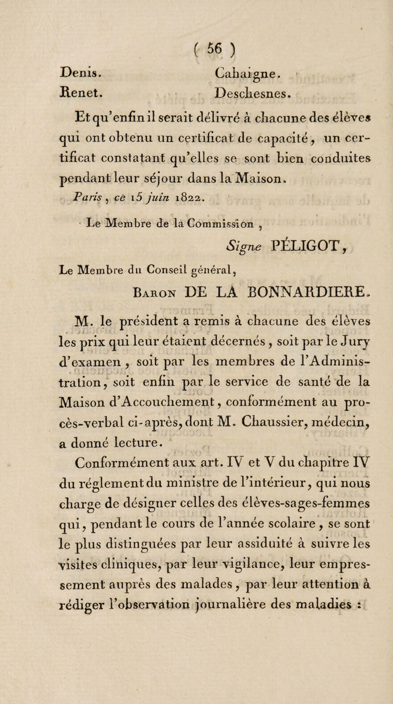 Denis. Cahaigne. Renet. Descliesnes. Et qu’enfin il serait délivré à chacune des élèves qui ont obtenu un certificat de capacité, un cer¬ tificat constatant qu’elles se sont bien conduites pendant leur séjour dans la Maison, Paris , ce i5 juin 1822. Le Membre de la Commission , Signe PÉLIGOT, Le Membre du Conseil général, Baron DE LA BONNARD 1ERE, M. le président a remis à chacune des élèves les prix qui leur étaient décernés , soit par le Jury d’examen , soit par les membres de l’Adminis¬ tration, soit enfin par le service de santé de la Maison d’Accouchement, conformément au pro¬ cès-verbal ci-après, dont M. Chaussier, médecin, a donné lecture. Conformément aux art. I\ et V du chapitre IV du réglement du ministre de l’intérieur, qui nous charge de désigner celles des élèves-sages-femmes qui, pendant le cours de l’année scolaire, se sont le plus distinguées par leur assiduité à suivre les visites cliniques, par leur vigilance, leur empres¬ sement auprès des malades, par leur attention à rédiger l’observation journalière des maladies :