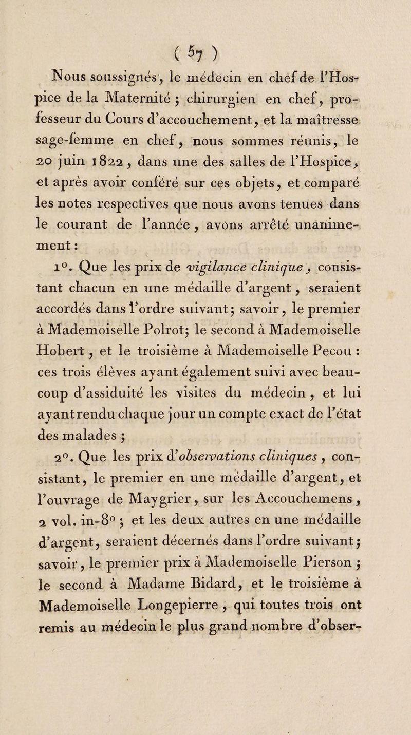 Nous soussignés', le médecin en chef de l’Hos¬ pice de la Maternité 3 chirurgien en chef , pro¬ fesseur du Cours d’accouchement, et la maîtresse sage-femme en chef, nous sommes réunis, le 20 juin 1822, clans une des salles de l’Hospice, et après avoir conféré sur ces objets, et comparé les notes respectives que nous avons tenues dans le courant de l’année , avons arrêté unanime¬ ment : 1°. Que les prix de vigilance clinique, consis¬ tant chacun en une médaille d’argent, seraient accordés dans l’ordre suivant 3 savoir, le premier à Mademoiselle Polrot; le second à Mademoiselle Hobert, et le troisième à Mademoiselle Pecou : ces trois élèves ayant également suivi avec beau¬ coup d’assiduité les visites du médecin , et lui ayant rendu chaque jour un compte exact de l’état des malades 3 20. Que les prix d’observations cliniques , con¬ sistant, le premier en une médaille d’argent, et l’ouvrage de Maygrier , sur les Accoucliemens , 2 vol. in-8° 3 et les deux autres en une médaille d’argent, seraient décernés dans l’ordre suivant3 savoir, le premier prix à Mademoiselle Pierson 3 le second à Madame Bidard, et le troisième à Mademoiselle Longepierre , qui toutes trois ont remis au médecin le plus grand nombre d’obser-