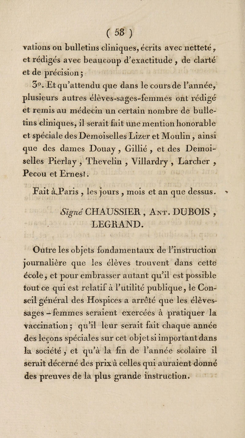 valions ou bulletins cliniques, écrits avec netteté , et rédigés avec beaucoup d'exactitude , de clarté et de précision } 3°. Et qu’attendu que dans le cours de Tannée? plusieurs autres élèves-sages-femmes ont rédigé et remis au médecin un certain nombre de bulle¬ tins cliniques, il serait lait une mention honorable et spéciale des Demoiselles Lizer et Moulin, ainsi que des dames Douay , Gillié , et des Demoi¬ selles Pierlay , Thevelin , Villardry , Larcher ? Pecou et ErnesL Fait à*Paris , les jours , mois et an que dessus. Signé CHAUSSXER , Ant. DUBOIS , LEGRAND. - * f t ' • » > .1 V ' * Outre les objets fondamentaux de Pinstruction journalière que les élèves trouvent dans cette école, et pour embrasser autant qu’il est possible tout ce qui est relatif à T utilité publique, le Con¬ seil général des Hospices a arrêté que les élèves- sages-femmes seraient exercées à pratiquer la vaccination^ qu’il leur serait fait chaque année des leçons spéciales sur cet objet si important dans la société , et qu’à la fin de Tannée scolaire il serait décerné des prix à celles qui auraient donné des preuves de la plus grande instruction.