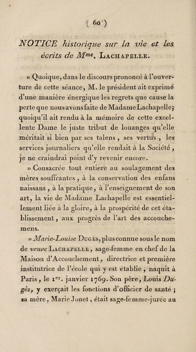 ( *>■) NOTICE historique sur la vie et les écrits de Mme% Lachapelle. « Quoique, clans le discours prononcé à l’ouver¬ ture de cette séance, M. le président ait exprimé d’une manière énergique les regrets que cause la perte que nous avons faite de Madame Lachapelle j quoiqu’il ait rendu à la mémoire de cette excel¬ lente Dame le juste tribut de louanges qu’elle méritait si bien par ses talens , ses vertus , les services journaliers qu’elle rendait à la Société , je ne craindrai point d’y revenir encore. » Consacrée tout entière au soulagement des mères souffrantes , à la conservation des enfans naissans , à la pratique, à l’enseignement de son art, la vie de Madame Lachapelle est essentiel¬ lement liée à la gloire, à la prospérité de cet éta¬ blissement , aux progrès de l’art des accouche- mens. » JMarie-Iouise Dugès, plus connue sous le nom de veuoe Lachapelle, sage-femme en chef de la Maison d’Accouchement, directrice et première institutrice de l’école qui y est établie , naquit à Paris , le 1er. janvier 1769. Son père, Louis Du¬ gès , y exerçait les fonctions d’officier de santé ; sa mère, Marie Jouet, était sage-femme-jurée au