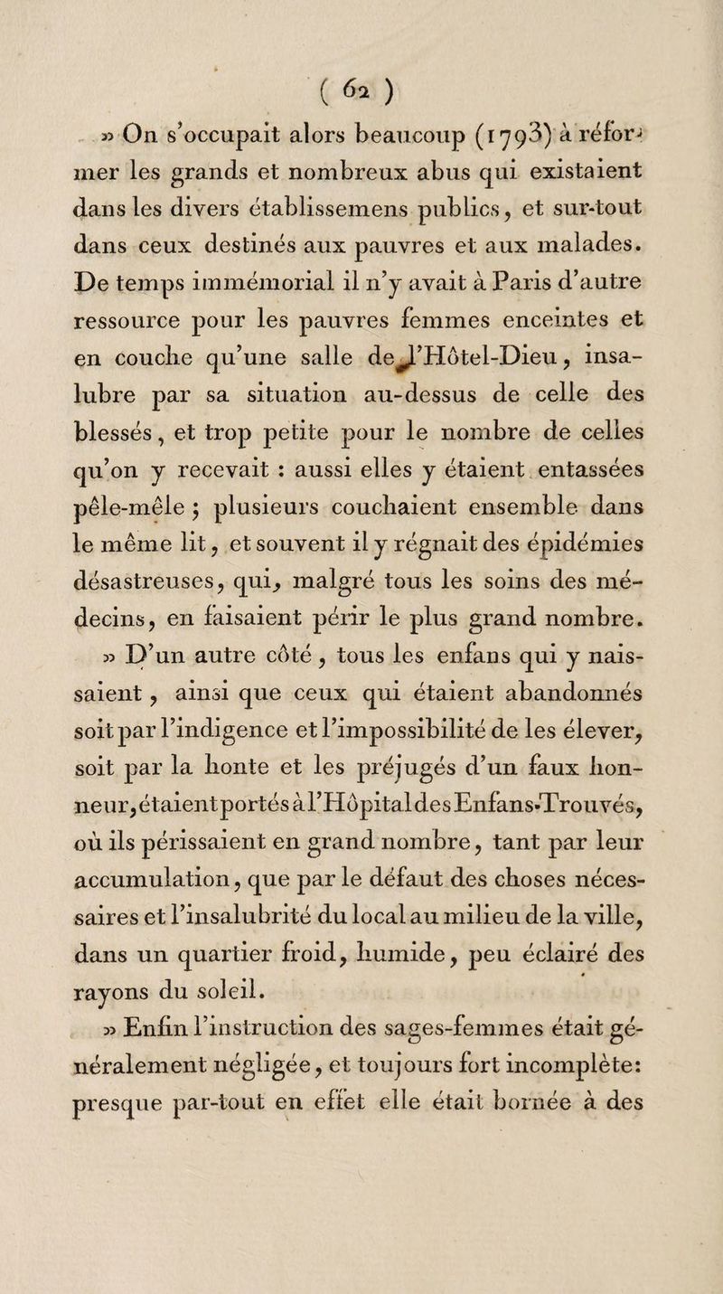 33 On s’occupait alors beaucoup (1793) à réfor mer les grands et nombreux abus qui existaient dans les divers établissemens publics, et sur-tout dans ceux destinés aux pauvres et aux malades. De temps immémorial il n’y avait à Paris d’autre ressource pour les pauvres femmes enceintes et en couclie qu’une salle de^J-’Hotel-Dieu, insa¬ lubre par sa situation au-dessus de celle des blessés, et trop petite pour le nombre de celles qu’on y recevait : aussi elles y étaient entassées pêle-mêle ; plusieurs couchaient ensemble dans le même lit, et souvent il y régnait des épidémies désastreuses, qui, malgré tous les soins des mé¬ decins, en faisaient périr le plus grand nombre. 33 D’un autre côté, tous les enfans qui y nais¬ saient , ainsi que ceux qui étaient abandonnés soit par l’indigence et l’impossibilité de les élever, soit par la lionte et les préjugés d’un faux hon¬ neur, étaient portés àl’Hôpital des Enfans-Trouvés, où ils périssaient en grand nombre, tant par leur accumulation, que par le défaut des choses néces¬ saires et l’insalubrité du local au milieu de la ville, dans un quartier froid, humide, peu éclairé des rayons du soleil. 33 Enfin l’instruction des sages-femmes était gé¬ néralement négligée, et toujours fort incomplète: presque par-tout en effet elle était bornée à des