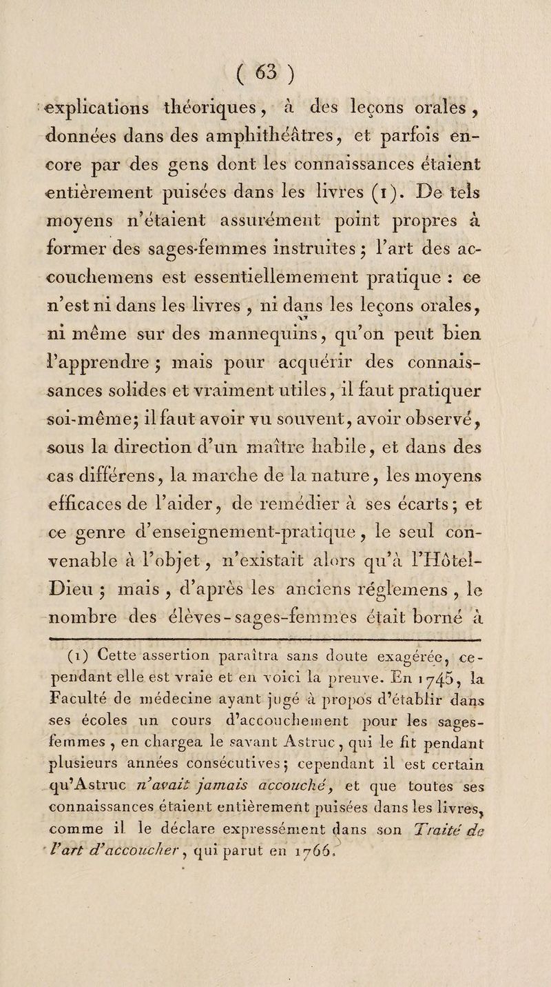 explications théoriques, à des leçons orales, données dans des amphithéâtres, et parfois en¬ core par des gens dont les connaissances étaient entièrement puisées dans les livres (i). De tels moyens n’étaient assurément point propres à former des sages-femmes instruites ; l’art des ac- couchemens est essentiellemement pratique : ce n’est ni dans les livres , ni dans les leçons orales , ni même sur des mannequins, qu’on peut bien l’apprendre ; mais pour acquérir des connais¬ sances solides et vraiment utiles, il faut pratiquer soi-même; il faut avoir vu souvent, avoir observé, sous la direction d’un maître habile, et dans des cas différens, la marche de la nature, les moyens efficaces de l’aider, de remédier à ses écarts; et ce genre d’enseignement-pratique, le seul con¬ venable à l’objet, n’existait alors qu’à l’Hotel- Dieu ; mais , d’après les anciens régiemens , le nombre des élèves-sages-femmes était borné à (1) Cette assertion paraîtra sans cloute exagérée, ce¬ pendant elle est vraie et en voici la preuve. En J y45, la Faculté de médecine ayant jugé à propos d’établir dans ses écoles un cours d’accoucbeinent pour les sages- femmes , en chargea le savant Astruc, qui le fit pendant plusieurs années consécutives; cependant il est certain qu’Astruc n avait jamais accouché, et cpie toutes ses connaissances étaient entièrement puisées dans les livres, comme il. le déclare expressément (,îans son Traité de Vart d'accoucher, qui parut en 1766,