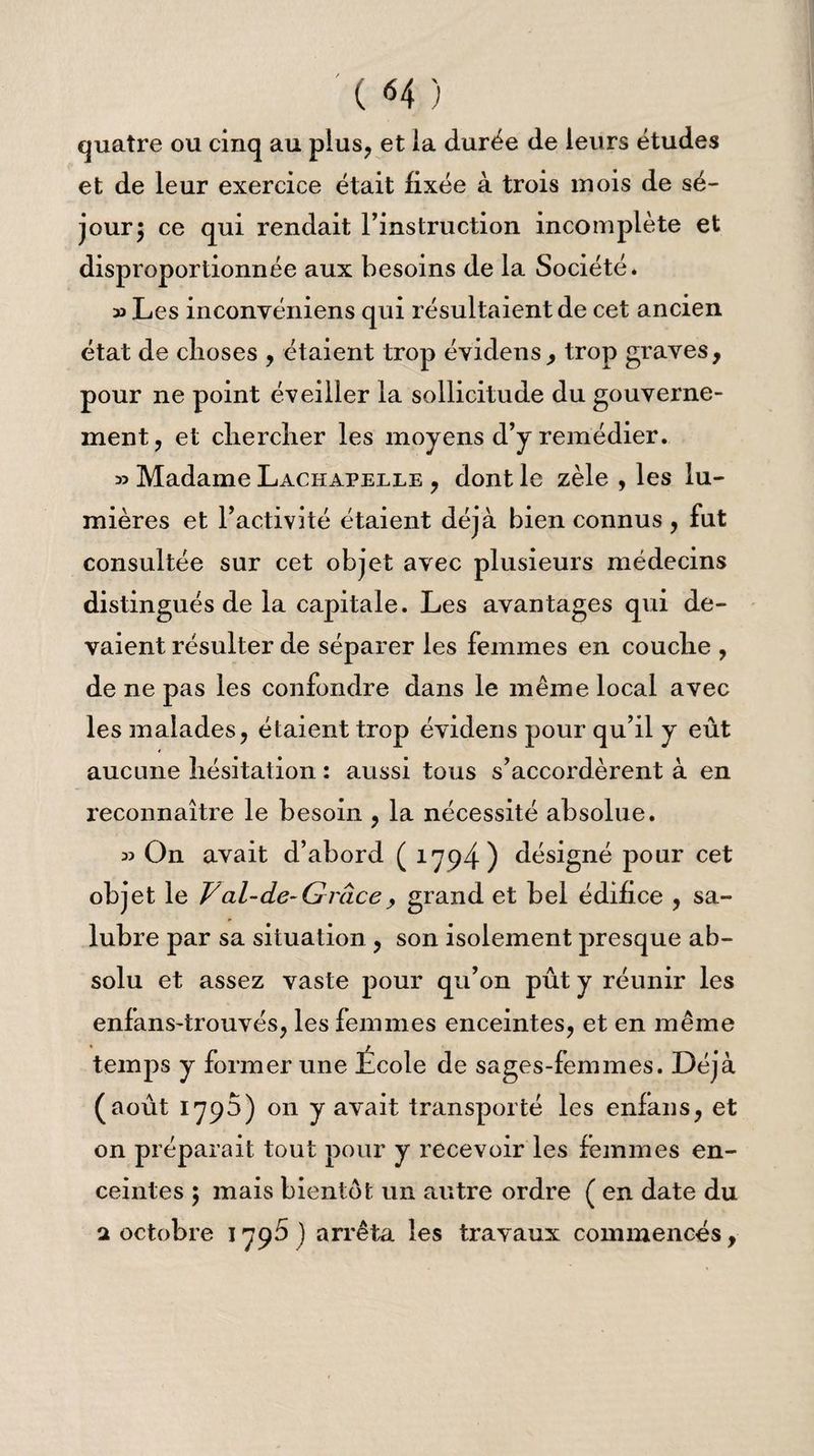' ( «4 ) quatre ou cinq au plus, et ia durée de leurs études et de leur exercice était fixée à trois mois de sé¬ jour 5 ce qui rendait l’instruction incomplète et disproportionnée aux besoins de la Société. » Les inconvéniens qui résultaient de cet ancien état de choses , étaient trop évidens, trop graves, pour ne point éveiller la sollicitude du gouverne¬ ment, et chercher les moyens d’y remédier. » Madame Lachapelle , dont le zèle , les lu¬ mières et l’activité étaient déjà bien connus , fut consultée sur cet objet avec plusieurs médecins distingués de la capitale. Les avantages qui de¬ vaient résulter de séparer les femmes en couche , de ne pas les confondre dans le même local avec les malades, étaient trop évidens pour qu’il y eût aucune hésitation : aussi tous s’accordèrent à en reconnaître le besoin , la nécessité absolue. » On avait d’abord ( 1794) désigné pour cet objet le Val-de-Grâcey grand et bel édifice , sa¬ lubre par sa situation , son isolement presque ab¬ solu et assez vaste pour qu’on pût y réunir les enfans-trouvés, les femmes enceintes, et en même temps y former une Ecole de sages-femmes. Déjà (août 1793) on y avait transporté les enfans, et on préparait tout pour y recevoir les femmes en¬ ceintes 5 mais bientôt un autre ordre ( en date du a octobre 1796 J arrêta les travaux commencés,