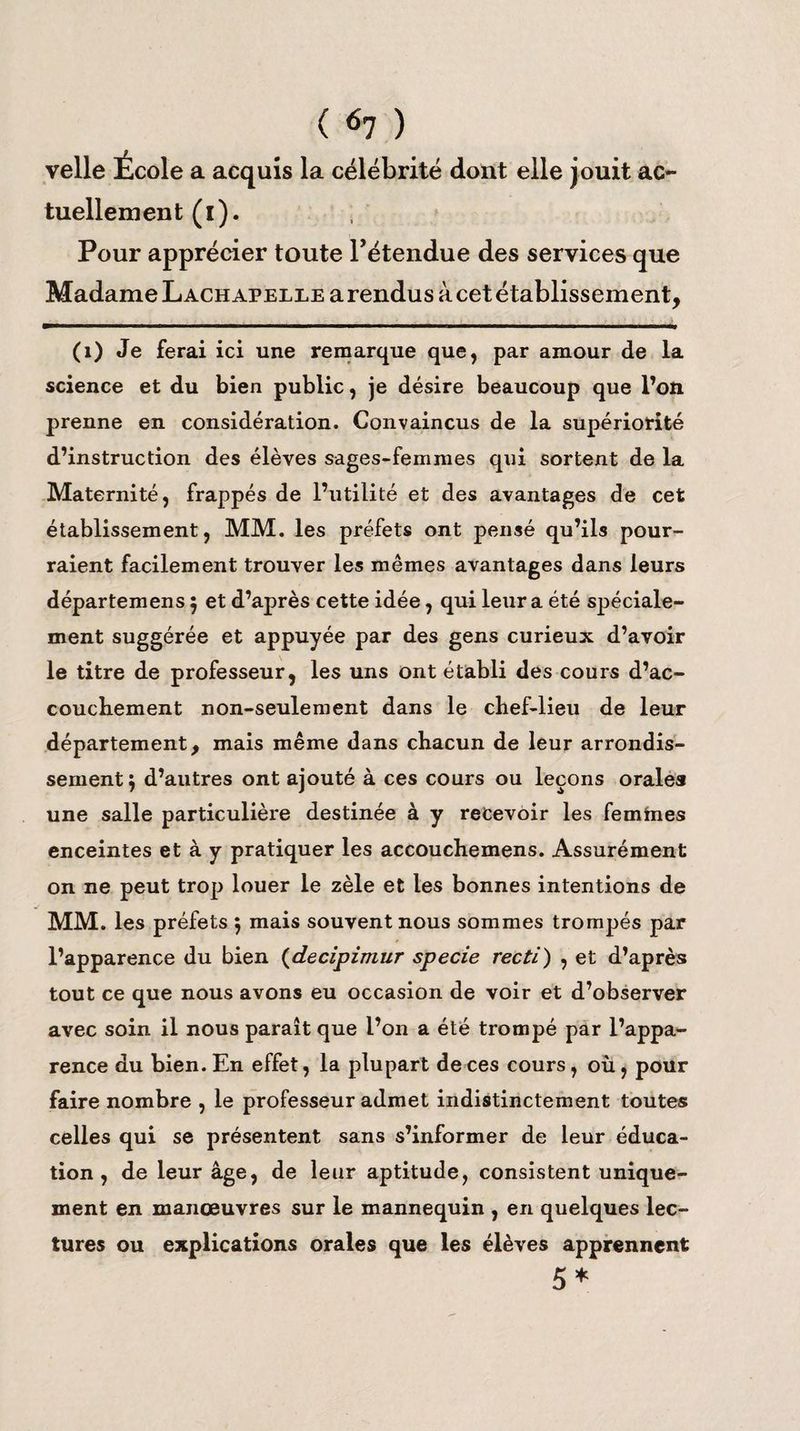 velle École a acquis la célébrité dont elle jouit ac- tuellement (i). Pour apprécier toute l’étendue des services que Madame Lachapelle a rendus à cet établissement, (1) Je ferai ici une remarque que, par amour de la science et du bien public, je désire beaucoup que l’on prenne en considération. Convaincus de la supériorité d’instruction des élèves sages-femmes qui sortent de la Maternité, frappés de l’utilité et des avantages de cet établissement, MM. les préfets ont pensé qu’ils pour¬ raient facilement trouver les mêmes avantages dans leurs départemens $ et d’après cette idée, qui leur a été spéciale¬ ment suggérée et appuyée par des gens curieux d’avoir le titre de professeur, les uns ont établi des cours d’ac¬ couchement non-seulement dans le chef-lieu de leur département, mais même dans chacun de leur arrondis¬ sement ; d’autres ont ajouté à ces cours ou leçons orales une salle particulière destinée à y recevoir les femmes enceintes et à y pratiquer les accouchemens. Assurément on ne peut trop louer le zèle et les bonnes intentions de MM. les préfets 5 mais souvent nous sommes trompés par l’apparence du bien (decipimur specie recti) , et d’après tout ce que nous avons eu occasion de voir et d’observer avec soin il nous paraît que l’on a été trompé par l’appa¬ rence du bien. En effet, la plupart de ces cours, où, pour faire nombre , le professeur admet indistinctement toutes celles qui se présentent sans s’informer de leur éduca¬ tion , de leur âge, de leur aptitude, consistent unique¬ ment en manœuvres sur le mannequin , en quelques lec¬ tures ou explications orales que les élèves apprennent 5*