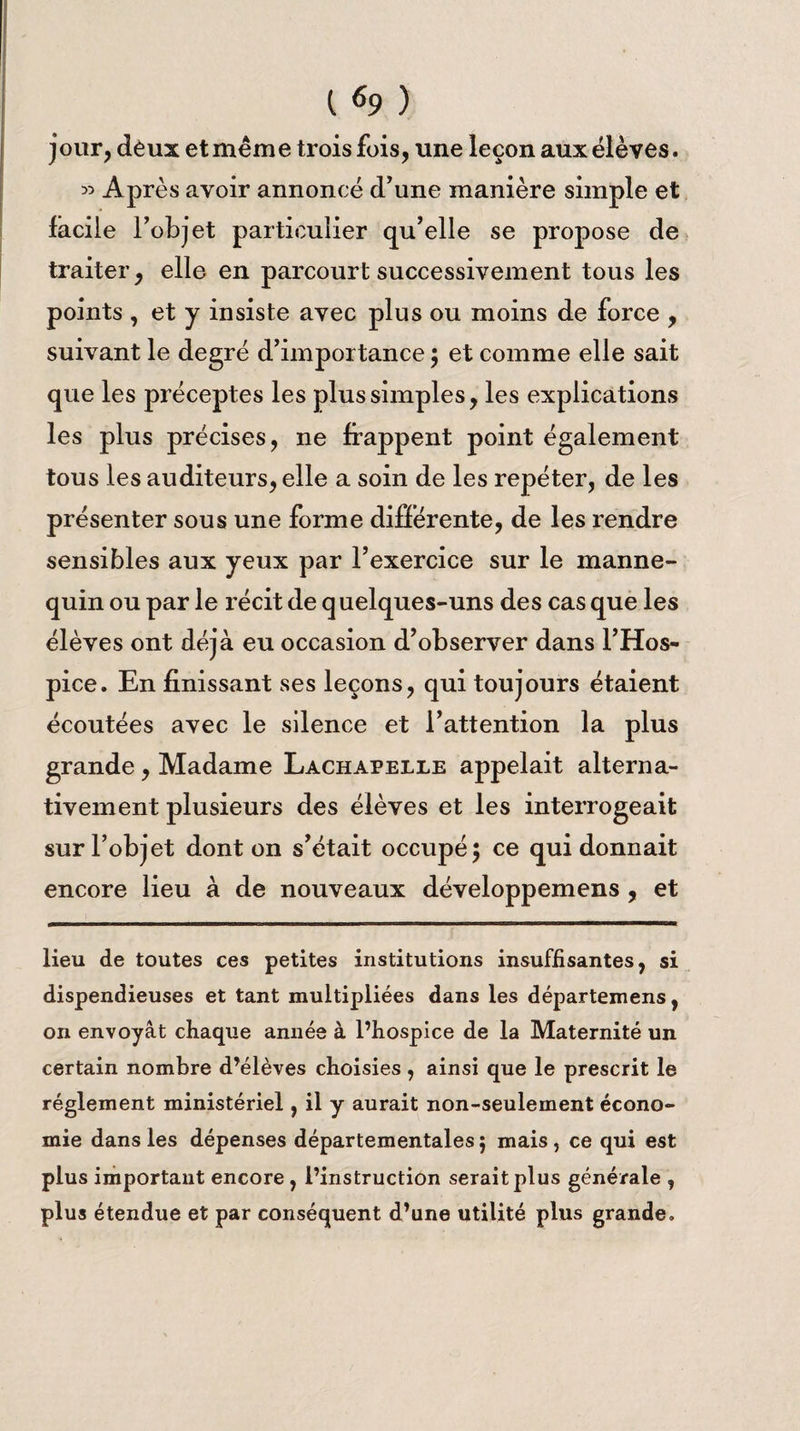 jour, deux et même trois fois, une leçon aux élèves. « Après avoir annoncé d'une manière simple et facile l’objet particulier qu’elle se propose de traiter, elle en parcourt successivement tous les points , et y insiste avec plus ou moins de force , suivant le degré d’importance ; et comme elle sait que les préceptes les plus simples, les explications les plus précises, ne frappent point également tous les auditeurs, elle a soin de les repéter, de les présenter sous une forme différente, de les rendre sensibles aux yeux par l’exercice sur le manne¬ quin ou par le récit de quelques-uns des cas que les élèves ont déjà eu occasion d’observer dans l’Hos¬ pice. En finissant ses leçons, qui toujours étaient écoutées avec le silence et l’attention la plus grande, Madame Lachapelle appelait alterna¬ tivement plusieurs des élèves et les interrogeait sur l’objet dont on s’était occupé ; ce qui donnait encore lieu à de nouveaux développemens , et lieu de toutes ces petites institutions insuffisantes, si dispendieuses et tant multipliées dans les départemens, on envoyât chaque année à l’hospice de la Maternité un certain nombre d’élèves choisies , ainsi que le prescrit le réglement ministériel, il y aurait non-seulement écono¬ mie dans les dépenses départementales; mais, ce qui est plus important encore , l’instruction serait plus générale , plus étendue et par conséquent d’une utilité plus grande.