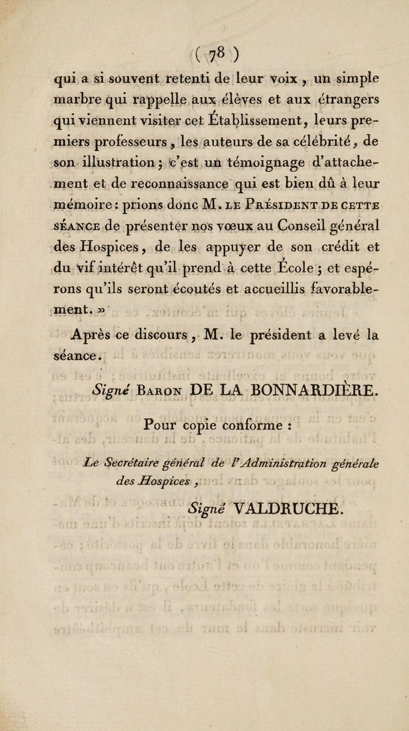 ( 7» ) qui a si souvent retenti de leur voix , un simple marbre qui rappelle aux élèves et aux étrangers qui viennent visiter cet Établissement, leurs pre¬ miers professeurs , les auteurs de sa célébrité, de son illustration ) c’est un témoignage d’attache¬ ment et de reconnaissance qui est bien dû à leur mémoire : prions donc M. le Président de cette séance de présenter nos voeux au Conseil général des Hospices, de les appuyer de son crédit et du vif intérêt qu’il prend à cette Ecole ; et espé¬ rons qu’ils seront écoutés et accueillis favorable¬ ment. » Après ce discours, M. le président a levé la séance. . . t.é -, £ . ; V -, i : 1 ■ 5 1 K * 1 i - ' * ' > - ' - * '  ‘ ' v '* ' ,'\r Signe’ Baron DE LA BONNARDIÈRE. Pour copie conforme : * EVU / • - , I > ■ •• j j-ii vit) * • i i j:*\ • « ‘ i Le Secrétaire général de VAdministration générale des Hospices , Signé VALDRUCHE.