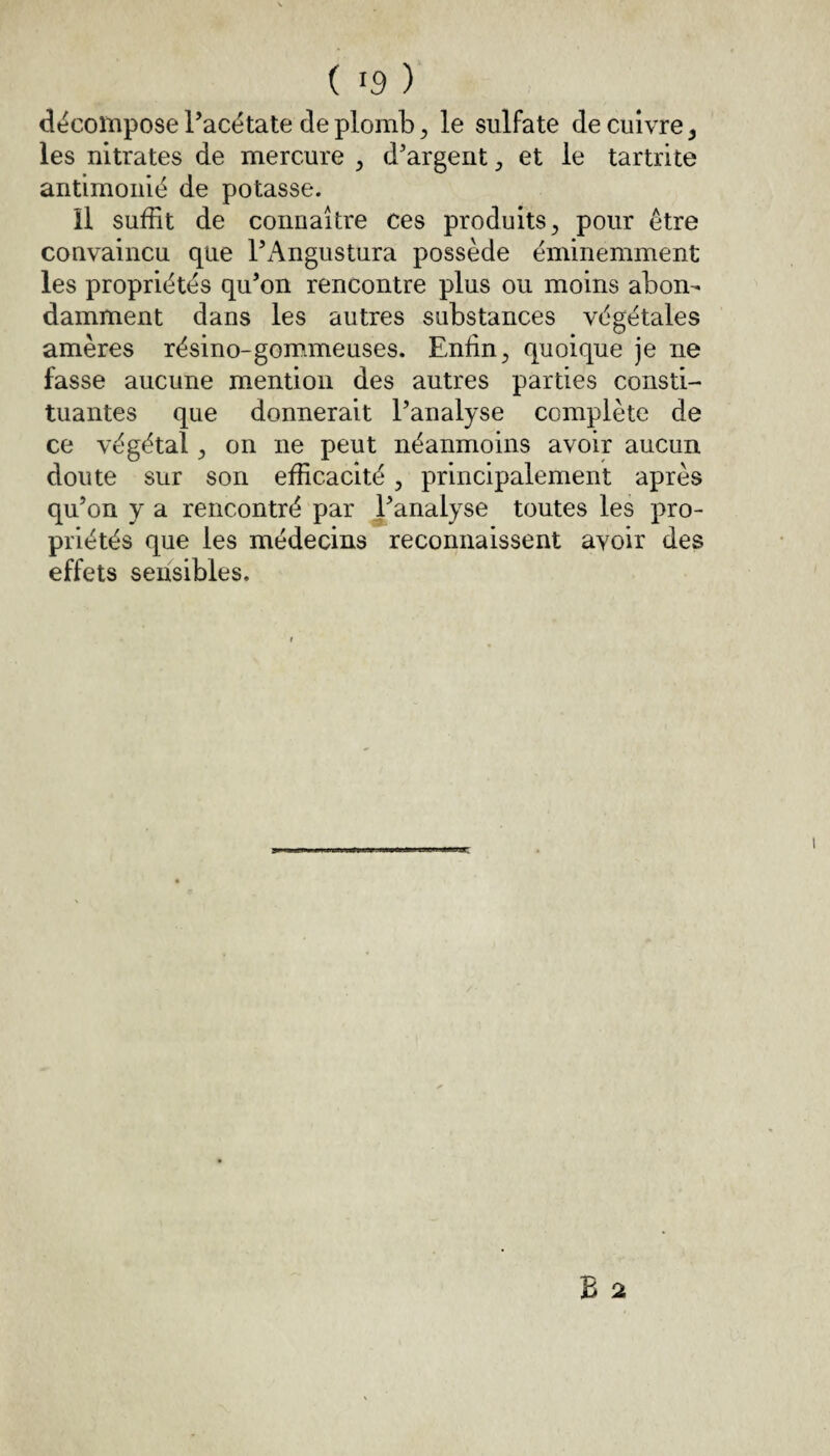 décompose l’acétate de plomb 3 le sulfate de cuivre, les nitrates de mercure 5 d’argent et le tartrite antimonié de potasse. Il suffit de connaître ces produits, pour être convaincu que l’Angustura possède éminemment les propriétés qu’on rencontre plus ou moins abon¬ damment dans les autres substances végétales amères résino-gommeuses. Enfin, quoique je ne fasse aucune mention des autres parties consti¬ tuantes que donnerait l’analyse complète de ce végétal , on ne peut néanmoins avoir aucun doute sur son efficacité , principalement après qu’on y a rencontré par l’analyse toutes les pro¬ priétés que les médecins reconnaissent avoir des effets sensibles.