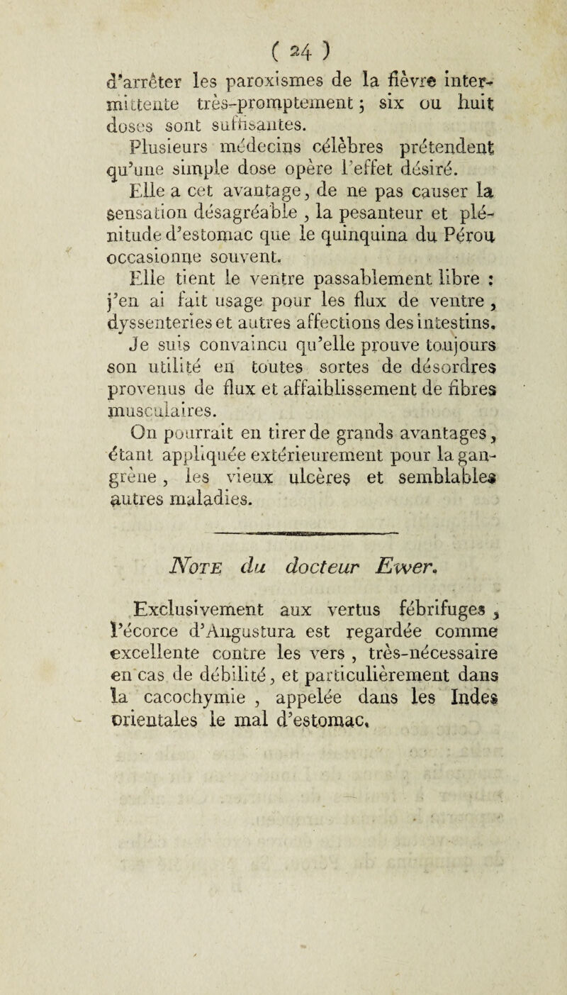 d’arrêter les paroxismes de la fièvre inter¬ mittente très-promptement ; six ou huit doses sont suffisantes. Plusieurs médecins célèbres prétendent qu’une simple dose opère l’effet désiré. Elle a cet avantage, de ne pas causer la Sensation désagréable , la pesanteur et plé¬ nitude d’estomac que le quinquina du Pérou occasionne souvent. Elle tient le ventre passablement libre : j’en ai fait usage pour les flux de ventre , dyssenterieset autres affections des intestins. Je suis convaincu qu’elle prouve toujours son utilité en toutes sortes de désordres provenus de flux et affaiblissement de fibres musculaires. On pourrait en tirer de grands avantages, étant appliquée extérieurement pour la gan¬ grène , les vieux ulcères et semblables autres maladies. Note du docteur Ewer. Exclusivement aux vertus fébrifuges , l’écorce d’Angustura est regardée comme excellente contre les vers , très-nécessaire en cas de débilité, et particulièrement dans la cacochymie , appelée dans les Indes orientales le mal d’estomac»