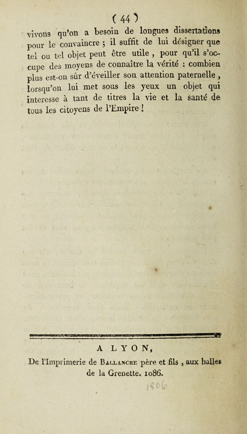 ( 40 vivons qu’on a besoin de longues dissertations pour le convaincre ; il suffit de lui désigner que tel ou tel objet peut être utile , pour qu’il s’oc- cupe des moyens de connaître la vérité : combien plus est-on sûr d’éveiller son attention paternelle , lorsqu’on lui met sous les yeux un objet qui intéresse à tant de titres la vie et la santé de tous les citoyens de l’Empire I A LYON, De l'Imprimerie de Ballancre père et fils , aux halles de la Grenette. 1086.