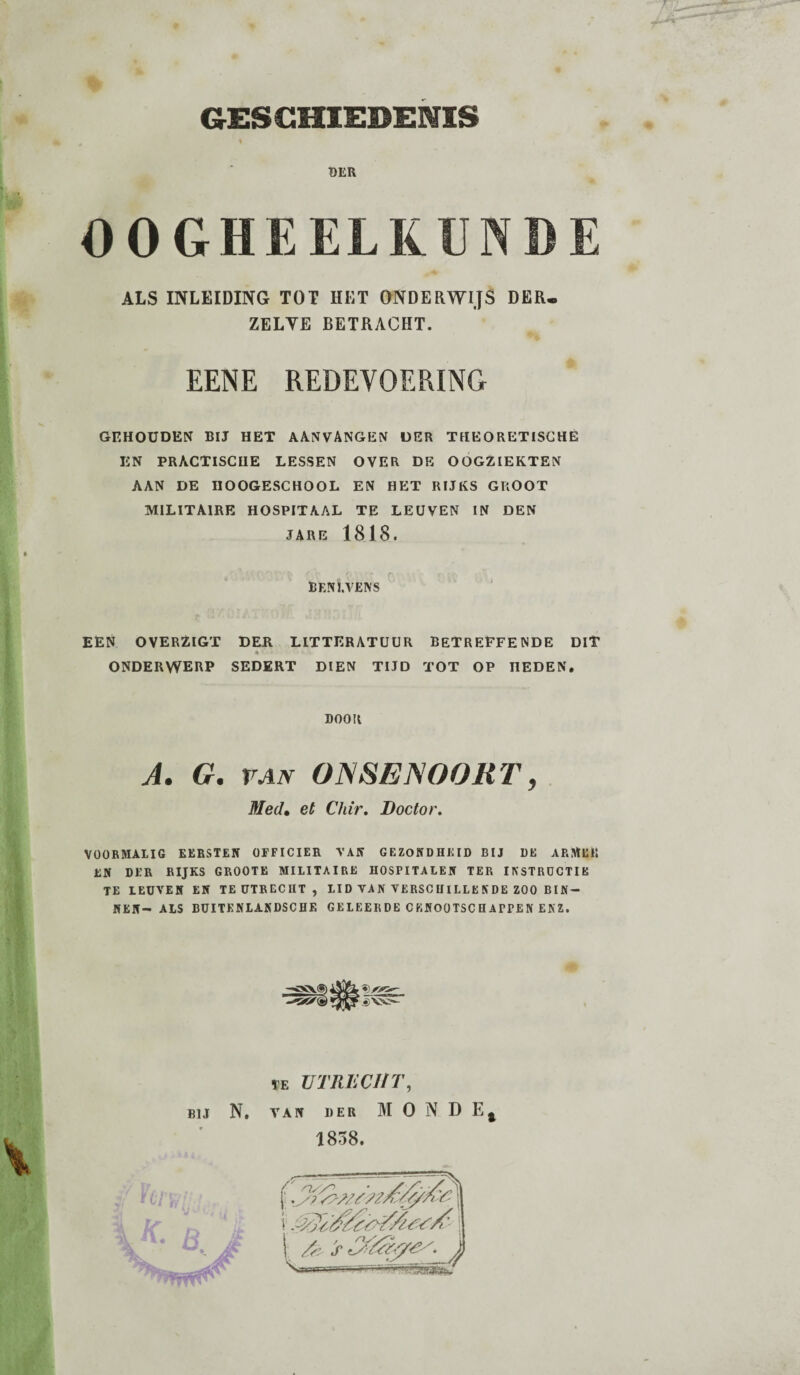 BKR % OOGHEELKUNDE ALS INLEIDING TOT HET ONDERWIJS DER. ZELYE BETRACHT. EENE REDEVOERING GEHOUDEN BIJ HET AANVANGEN DER THEORETISCHE EN PRACTISCIIE LESSEN OVER DE OOGZIEKTEN AAN DE IIOOGESCHOOL EN HET RIJKS GROOT MILITAIRE HOSPITAAL TE LEUVEN IN DEN JARE 1818. BENl.VENS EEN OVERZIGT DER LITTERATUUR BETREFFENDE DIT ONDERWERP SEDERT DIEN TIJD TOT OP HEDEN. DOOR A. G. van ONSENOOKT, Med• et Chir. Doctor. 1 VOORMALIG EERSTEN OFFICIER VAN GEZONDHEID BIJ DE ARMEE EN DER RIJKS GROOTE MILITAIRE HOSPITALEN TER INSTRUCTIE TE LEUVEN EN TE UTRECHT, LID VAN VERSCHILLENDE ZOO BIN¬ NEN- ALS BUITENLANDSCHE GE LEERDE CKNOOTSCHArrEN ENZ.