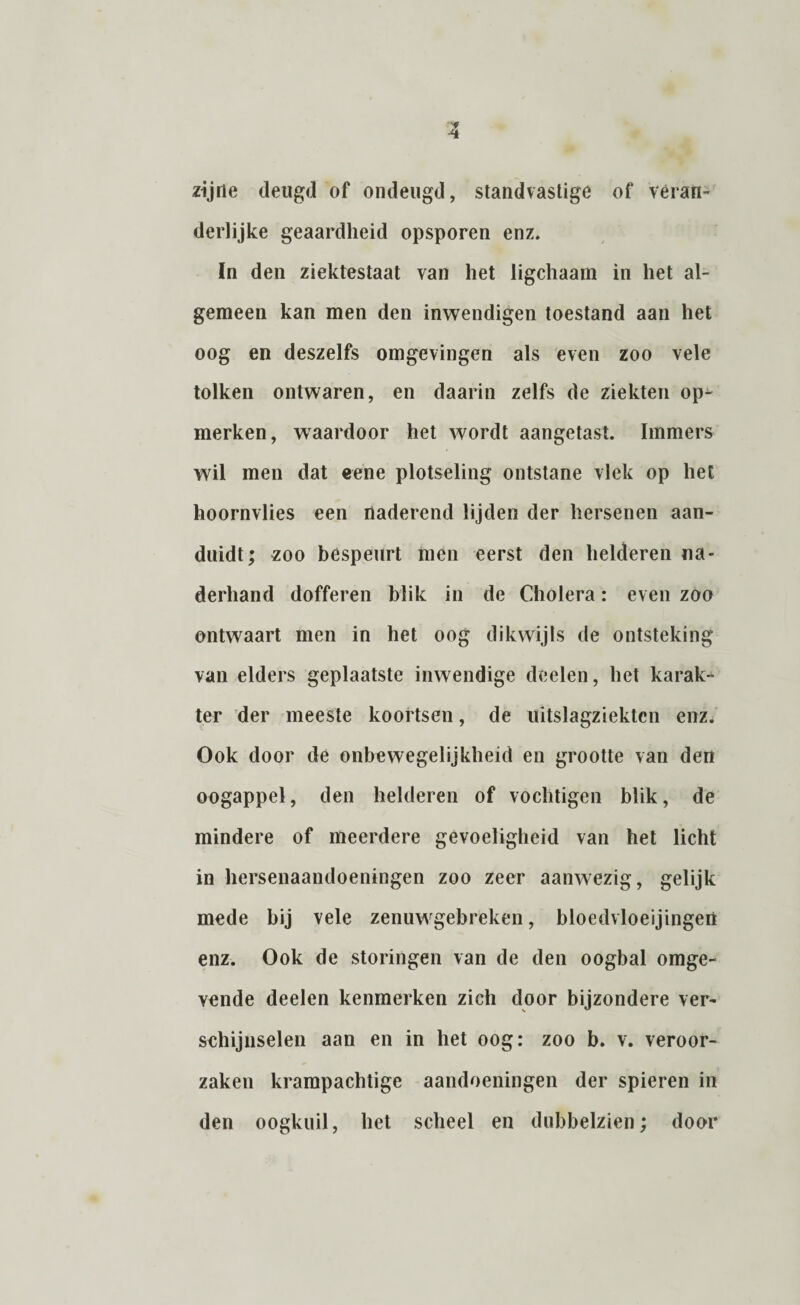 zijne deugd of ondeugd, standvastige of veran¬ derlijke geaardheid opsporen enz. ïn den ziektestaat van het ligchaam in het al¬ gemeen kan men den inwendigen toestand aan het oog en deszelfs omgevingen als even zoo vele tolken ontwaren, en daarin zelfs de ziekten op^ merken, waardoor het wordt aangetast. Immers wil men dat eene plotseling ontstane vlek op het hoornvlies een naderend lijden der hersenen aan¬ duidt; zoo bespeurt men eerst den helderen na¬ derhand dofferen blik in de Cholera: even zoo ontwaart men in het oog dikwijls de ontsteking van elders geplaatste inwendige deelen, het karak¬ ter der meeste koortsen, de uitslagziektcn enz. Ook door de onbewegelijkheid en grootte van den oogappel, den helderen of vochtigen blik, de mindere of meerdere gevoeligheid van het licht in hersenaandoeningen zoo zeer aanwezig, gelijk mede bij vele zenuwgebreken, bloedvloeijingert enz. Ook de storingen van de den oogbal omge- yende deelen kenmerken zich door bijzondere ver¬ schijnselen aan en in het oog: zoo b. v. veroor¬ zaken krampachtige aandoeningen der spieren in den oogkuil, het scheel en dubbelzien; door