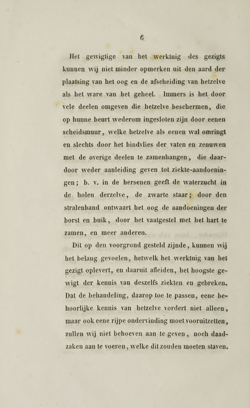 Het gewigtigc van het werktuig des gezigts kunnen wij niet minder opmerken uit den aard der plaatsing van het oog en de afscheiding van hetzelve als het ware van het geheel. Immers is het door vele deelen omgeven die hetzelve beschermen, die op hunne beurt wederom ingesloten zijn door eenen scheidsmuur, welke hetzelve als eenen wal omringt en slechts door het bindvlies der vaten en zenuw en met de overige deelen te zamenhangen, die daar¬ door weder aanleiding geven tot ziekte-aandoenin- gen; b. v. in de hersenen geeft de waterzucht in de holen derzelve, de zwarte staar; door den stralenband ontwaart het oog de aandoeningen der borst en buik, door het vaatgestel met het hart te zamen, en meer anderen. Dit op den voorgrond gesteld zijnde, kunnen wij het belang gevoelen, hetwelk het werktuig van het gezigt oplevert, en daaruit alleiden, het hoogste ge- wigt der kennis van deszelfs ziekten en gebreken. Dat de behandeling, daarop toe te passen, eene be¬ hoorlijke kennis van hetzelve vordert niet alleen, V maar ook eene rijpe ondervinding moet vooruitzetten, zullen wij niet behoeven aan te geven, noch daad¬ zaken aan te voeren, welke dit zouden moeten staven.