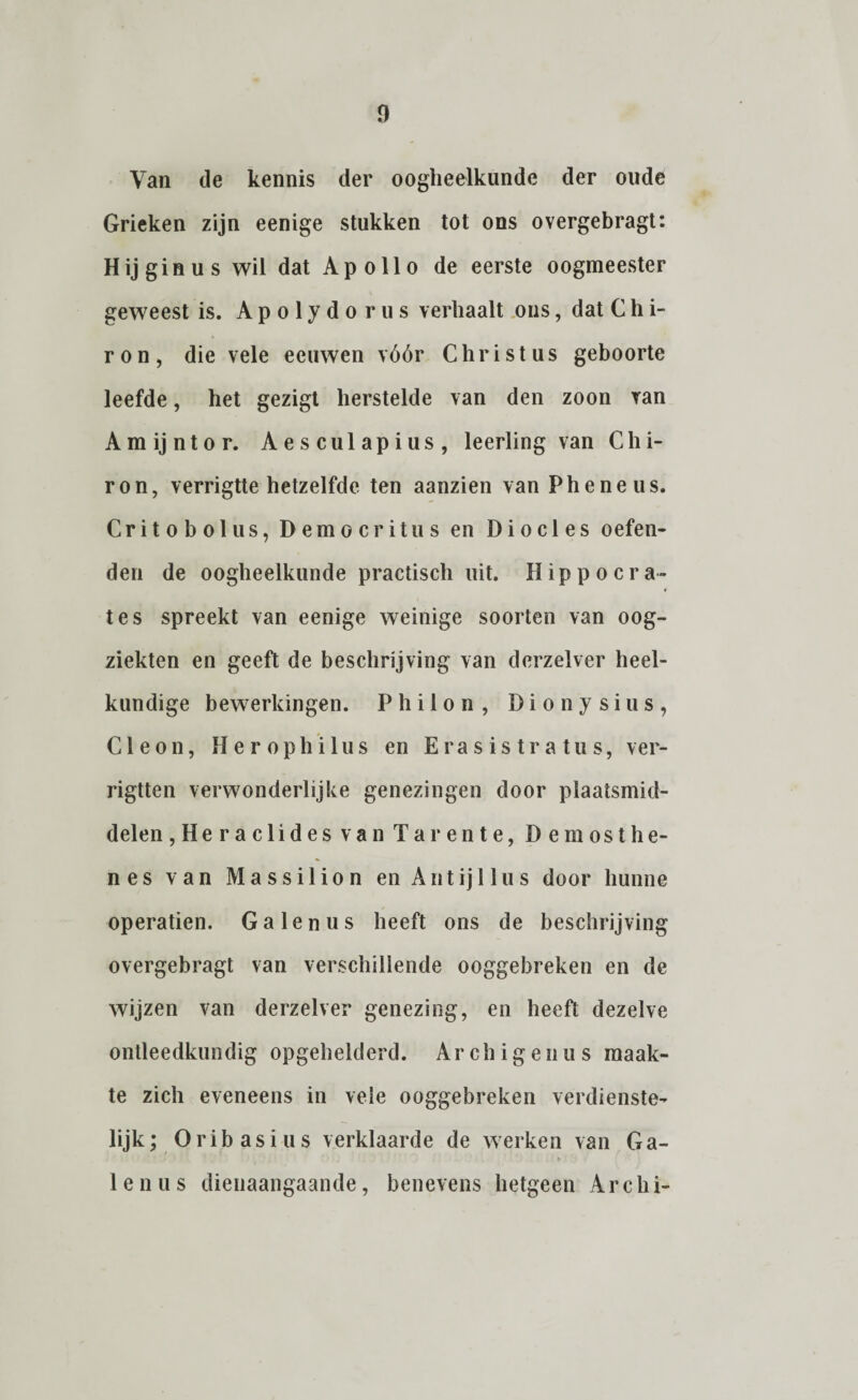 Van de kennis der oogheelkunde der oude Grieken zijn eenige stukken tot ons overgebragt: Hij gin us wil dat Apollo de eerste oogmeester geweest is. Apolydorus verhaalt ons, dat C h i- ron, die vele eeuwen vóór Christus geboorte leefde, het gezigt herstelde van den zoon van Amijntor. Aesculapius, leerling van Chi- ron, verrigtte hetzelfde ten aanzien van Pheneus. Critobolus, Democritus en Diodes oefen¬ den de oogheelkunde practisch uit. Hip poer a- tes spreekt van eenige weinige soorten van oog¬ ziekten en geeft de beschrijving van dcrzelver heel¬ kundige bewerkingen. P h i 1 o n , D i o n y s i u s , Cleon, Herophilus en Erasistratus, ver- rigtten verwonderlijke genezingen door plaatsmid- delen ,Heraclides van Tarente, De most h e- nes van Massilion en Antijllus door hunne operatien. Galenus heeft ons de beschrijving overgebragt van verschillende ooggebreken en de wijzen van derzelver genezing, en heeft dezelve ontleedkundig opgehelderd. Archigenus maak¬ te zich eveneens in veie ooggebreken verdienste¬ lijk; Oribasius verklaarde de werken van Ga¬ lenus dienaangaande, benevens hetgeen Archi-