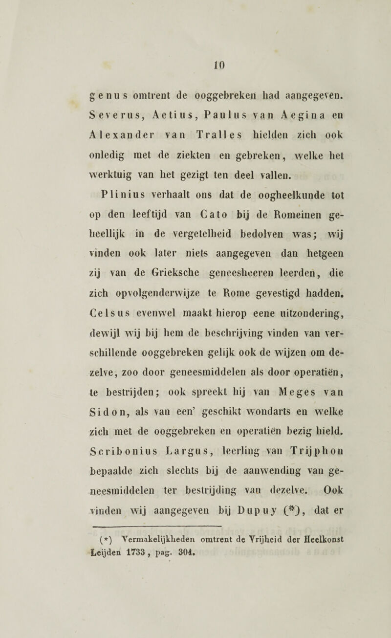 genus omtrent de ooggebreken had aangegeven. Severus, Aetius, Pauliis van Aegina en Alexander van Tralies hielden zich ook onledig met de ziekten en gebreken, welke het werktuig van het gezigt ten deel vallen. Plinius verhaalt ons dat de oogheelkunde tot op den leeftijd van Cato bij de Romeinen ge¬ heellijk in de vergetelheid bedolven was; wij vinden ook later niets aangegeven dan hetgeen zij van de Grieksche geneeshceren leerden, die zich opvolgenderwijze te Rome gevestigd hadden. Celsus evenwel maakt hierop eene uitzondering, dewijl wij bij hem de beschrijving vinden van ver¬ schillende ooggebreken gelijk ook de wijzen om de¬ zelve, zoo door geneesmiddelen als door operatien, te bestrijden; ook spreekt hij van Me ges van Si don, als van een’ geschikt wondarts en welke zich met de ooggebreken en operatien bezig hield. Scribonius Largus, leerling van Trijphon bepaalde zich slechts bij de aanwending van ge¬ neesmiddelen ter bestrijding van dezelve. Ook vinden wij aangegeven bij Dupuy (#), dat er (*) (*) Vermakelijkheden omtrent de Vrijheid der Heelkonst Leijden 1733 , pag. 304.