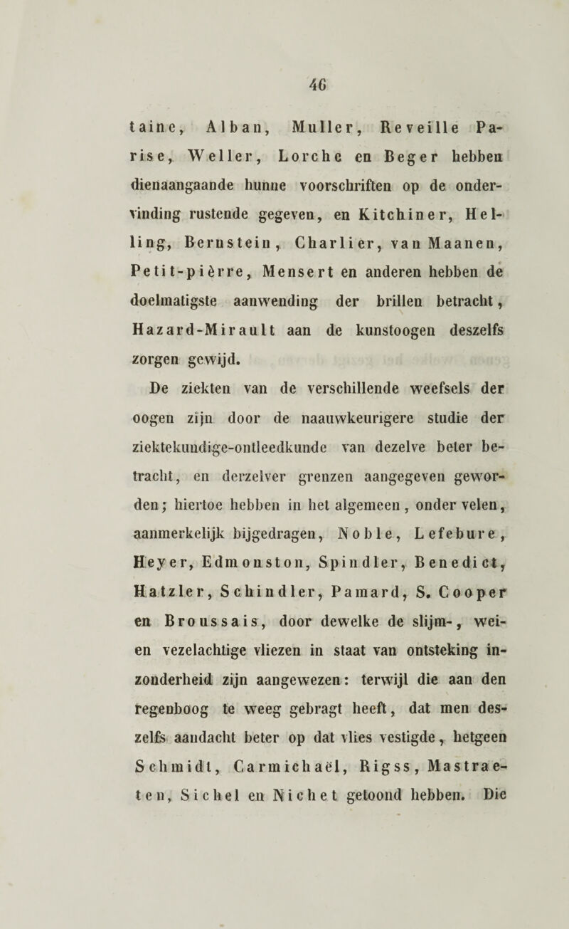 40 taine, Al ban, Muller, Reveille Pa¬ ris e, Weller, Lorchc en Beger hebben dienaangaande hunne voorschriften op de onder¬ vinding rustende gegeven, en Kit ch in er, Hel¬ ling, Bernstein, Charli er, van Maanen, Pe ti t-p i èrre, Mensert en anderen hebben de doelmatigste aanwending der brillen betracht, Hazard-Mirault aan de kunstoogen deszelfs zorgen gewijd. De ziekten van de verschillende weefsels der oogen zijn door de naauwkeurigere studie der ziektekundige-onüeedkunde van dezelve beter be¬ tracht, en derzelver grenzen aangegeven gewor¬ den; hiertoe hebben in het algemeen, onder velen, aanmerkelijk bijgedragen, Noble, Lefebure, Heyer, Edmonston, Spindler, Benedict, Hatzler, Schindler, Pamard, S. Cooper en B r o u s s a i s, door dewelke de slijm-, wei¬ en vezelachtige vliezen in staat van ontsteking in¬ zonderheid zijn aangewezen: terwijl die aan den regenboog te weeg gebragt heeft, dat men des¬ zelfs aandacht beter op dat vlies vestigde, hetgeen Schmidi, Carmichaël, Rigss,Mastrae- ten, S i c he 1 en Niche t getoond hebben. Die